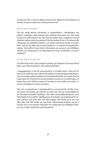 hvordan da sikre at kun de riktige personene får tilgang til informasjonen og
forvalter den på en måte som ivaretar personvernet?


BLIR VI ALLE TYSTERE?

Gitt den stadig økende utbredelsen av smarttelefoner i befolkningen, kan
politiet i prinsippet raskt innhente mer detaljert informasjon enn noen gang
overalt hvor folk befinner seg. Men hvordan spiller disse mulighetene inn på
forholdet mellom politi og samfunn? Når skal politiet få lov til å innhente slik
informasjon fra publikum? Ønsker vi at naboen skal kunne berike en anmel-
delse med lyd og bilde? Og hvordan håndterer vi eventuell overskuddsinfor-
masjon: skal politiet kunne bruke informasjon om personer som tilfeldigvis
befinner seg i bakgrunnen i en videorapport fra f.eks. en bilulykke i en annen
straffesak?


PÅ FEIL STED, TIL FEIL TID

Et forutseende politi, eller predictive policing, gir allusjoner til science fiction
filmer som ”Minority Report”. Blir politiet allvitende?

I utgangspunktet er det lite personsensitivt å overvåke steder. Dette har bi-
dratt til at LAPD har møtt relativt lite kritikk fra borgerrettighetsforkjempere.
Det forutseende politiet kombinerer kriminalitetshistorikk med andre data fra
omgivelsene for å forutsi hvor og når hendelser som krever en politirespons vil
kunne finne sted. Politiet vurderer så hvordan de bør handle og forvalte res-
sursene på bakgrunn av denne innsikten.

Men selv om algoritmene i utgangspunktet er personnøytrale, vil slike meto-
der kunne rette søkelys på områder og steder som har høy sannsynlighet for
for eksempel kriminelle handlinger. Kan slike sannsynlighetsprognoser være
tilstrekkelig til å gi politiet ”skjellig grunn til mistanke” og anledning til å ran-
sake personer som ellers ikke ville blitt stoppet, eller banke på en dør som
ellers ikke ville blitt banket på, kun fordi vedkommende befinner seg på et
bestemt sted ved et bestemt tidspunkt? Vil vanlige folk som tilfeldigvis befin-
ner seg i et slikt område føle seg kriminalisert?




                                         46
 
