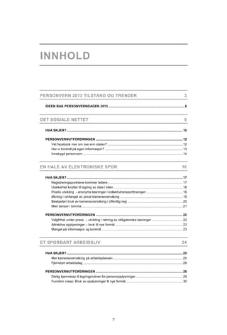 INNHOLD


PERSONVERN 2013 TILSTAND OG TRENDER                                                                                                          3

  IDEEN BAK PERSONVERNDAGEN 2013 .................................................................................... 6



DET SOSIALE NETTET                                                                                                                           9

  HVA SKJER? ................................................................................................................................ 10

  PERSONVERNUTFORDRINGEN ................................................................................................ 12
        Vet facebook mer om oss enn staten? ................................................................................... 12
        Har vi kontroll på egen informasjon? ...................................................................................... 13
        Innebygd personvern .............................................................................................................. 14



EN HALE AV ELEKTRONISKE SPOR                                                                                                               16

  HVA SKJER? ................................................................................................................................ 17
        Registreringspunktene kommer tettere ................................................................................... 17
        Usikkerhet knyttet til lagring av data i bilen............................................................................. 18
        Positiv utvikling - anonyme løsninger i kollektivtransportbransjen ........................................ 18
        Økning i omfanget av privat kameraovervåking ..................................................................... 19
        Beskjeden bruk av kameraovervåking i offentlig regi ............................................................. 20
        Med sensor i lomma ................................................................................................................ 21

  PERSONVERNUTFORDRINGEN ................................................................................................ 22
        Valgfrihet under press – utvikling i retning av obligatoriske løsninger .................................. 22
        Attraktive opplysninger – bruk til nye formål ........................................................................... 23
        Mangel på informasjon og kontroll .......................................................................................... 23



ET SPORBART ARBEIDSLIV                                                                                                                     24

  HVA SKJER? ................................................................................................................................ 25
        Mer kameraovervåking på arbeidsplassen ............................................................................. 25
        Fjernstyrt arbeidsdag .............................................................................................................. 28

  PERSONVERNUTFORDRINGEN ................................................................................................ 29
        Dårlig kjennskap til lagringsrutiner for personopplysninger .................................................... 29
        Function creep: Bruk av opplysninger til nye formål ............................................................... 30




                                                                     7
 