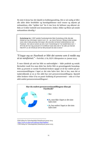 De siste ti årene har det skjedd en holdningsendring. Det er nå vanlig at folk i
alle aldre deler feriebilder og bursdagshilsener med venner og ukjente på
nettsamfunn, eller ”sjekker inn” for å vise hvor de befinner seg akkurat nå.
Seks av ti deler innhold som kommentarer, lenker, bilder og filmer på sosiale
nettsamfunn ukentlig.3



    Zuckerbergs lov: I 2007 spådde Facebookgründer Mark Zuckerberg at folk ville dele
    dobbelt så mye informasjon neste år som i år – og i årene framover. Mange trodde kanskje
    iveren etter å dele personlig informasjon ville avta etter de første hvetebrødsårene med
    Facebook, men seks år senere ser det ut som ”Zuckerbergs lov” har bestått tidens tann. I
    2012 ble det hver dag produsert 2.5 kvintillioner bytes data (det er 18 nuller) på internett.
    Hele 90 % av alt innhold på nett har blitt produsert de siste to årene.4




”Å logge seg av Facebook er blitt det samme som å melde seg
ut av samfunnet.” – Fortvilet, 17 år, Si;D i Aftenposten 10. januar 2013.

Å være tilstede på nett har blitt en nødvendighet – både praktisk og sosialt.
Bevissthet rundt hva man deler har derfor blitt en grunnleggende kunnskap.
Hele 44 prosent av norske Facebook-brukere oppgir at de har endret på per-
sonverninnstillingene i løpet av det siste halve året. Det er bra, men det er
tankevekkende at en av fire aldri har rørt personverninnstillingene. Spesielt
eldre brukere virker å ha en passiv holdning til personvernet – seks av ti har
aldri endret personverninnstillingene5.



              Har du endret personverninnstillingene dine på
                                Facebook?


                        24 %                       Nei

       44 %
                                                   Ja, men ikke i løpet av det siste
                                                   halve året
                      32 %                         Ja, har endret i løpet av det siste
                                                   halve året




3TNS  Gallup for Teknologirådet/Datatilsynet januar 2013
4 http://www-01.ibm.com/software/data/bigdata/
5 TNS Gallup for Teknologirådet/Datatilsynet januar 2013




                                                 11
 