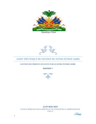1	 	 	
	
9	
	
	
	
AUDIT SPÉCIFIQUE DE GESTION DU FONDS PETROCARIBE
GESTION DES PROJETS FINANCÉS PAR LE FONDS PETROCARIBE
RAPPORT 1
	
	
	
JANVIER 2019
COUR SUPÉRIEURE DES COMPTES ET DU CONTENTIEUX ADMINISTRATIF
CSCCA
	
République d’Haïti
 