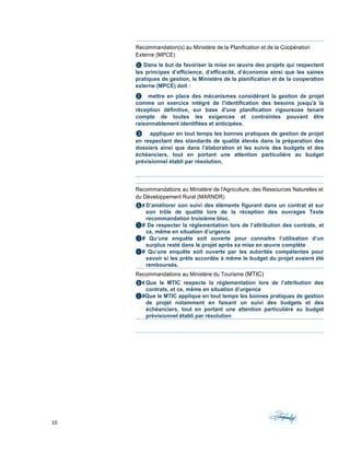 10	 	 	
	
Recommandation(s) au Ministère de la Planification et de la Coopération
Externe (MPCE)
❶ Dans le but de favoriser la mise en œuvre des projets qui respectent
les principes d’efficience, d’efficacité, d’économie ainsi que les saines
pratiques de gestion, le Ministère de la planification et de la cooperation
externe (MPCE) doit :
❷	 	 	 mettre en place des mécanismes considérant la gestion de projet
comme un exercice intégré de l'identification des besoins jusqu'à la
réception définitive, sur base d'une planification rigoureuse tenant
compte de toutes les exigences et contraintes pouvant être
raisonnablement identifiées et anticipées.
❸ appliquer en tout temps les bonnes pratiques de gestion de projet
en respectant des standards de qualité élevés dans la préparation des
dossiers ainsi que dans l’élaboration et les suivis des budgets et des
échéanciers, tout en portant une attention particulière au budget
prévisionnel établi par résolution.
Recommandations au Ministère de l'Agriculture, des Ressources Naturelles et
du Développement Rural (MARNDR)
❶# D’améliorer son suivi des éléments figurant dans un contrat et sur
son trôle de qualité lors de la réception des ouvrages Texte
recommandation troisième bloc.
❷# De respecter la réglementation lors de l’attribution des contrats, et
ce, même en situation d’urgence
❸# Qu’une enquête soit ouverte pour connaitre l’utilisation d’un
surplus resté dans le projet après sa mise en œuvre complète
❹# Qu’une enquête soit ouverte par les autorités compétentes pour
savoir si les prêts accordés à même le budget du projet avaient été
remboursés.
Recommandations au Ministère du Tourisme (MTIC)
❶# Que le MTIC respecte la réglementation lors de l’attribution des
contrats, et ce, même en situation d’urgence
❷#Que le MTIC applique en tout temps les bonnes pratiques de gestion
de projet notamment en faisant un suivi des budgets et des
échéanciers, tout en portant une attention particulière au budget
prévisionnel établi par résolution	
	
 