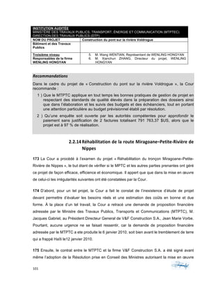 101	 	 	
	
INSTITUTION AUDITÉE
MINISTÈRE DES TRAVAUX PUBLICS, TRANSPORT, ÉNERGIE ET COMMUNICATION (MTPTEC)
DIRECTION DES TRAVAUX PUBLICS (DTP)
NOM DU PROJET Construction du pont sur la rivière Voldrogue
Bâtiment et des Travaux
Publics
Troisième niveau
Responsables de la firme
WENLING HONGYAN
5. M. Wang WENTIAN, Représentant de WENLING HONGYAN
6. M. Xianchun ZHANG, Directeur du projet, WENLING
HONGYAN
Recommandations	
Dans le cadre du projet de « Construction du pont sur la rivière Voldrogue », la Cour
recommande :
1 ) Que le MTPTC applique en tout temps les bonnes pratiques de gestion de projet en
respectant des standards de qualité élevés dans la préparation des dossiers ainsi
que dans l’élaboration et les suivis des budgets et des échéanciers, tout en portant
une attention particulière au budget prévisionnel établi par résolution.
2 ) Qu’une enquête soit ouverte par les autorités compétentes pour approfondir le
paiement sans justification de 2 factures totalisant 791 763,37 $US, alors que le
projet est à 97 % de réalisation.
2.2.14Réhabilitation	de	la	route	Miragoane–Petite-Rivière	de	
Nippes		
173 La Cour a procédé à l’examen du projet « Réhabilitation du tronçon Miragoane–Petite-
Rivière de Nippes », le but étant de vérifier si le MPTC et les autres parties prenantes ont géré
ce projet de façon efficace, efficience et économique. Il appert que que dans la mise en œuvre
de celui-ci les irrégularités suivantes ont été constatées par la Cour.
174 D’abord, pour un tel projet, la Cour a fait le constat de l’inexistence d’étude de projet
devant permettre d’évaluer les besoins réels et une estimation des coûts en bonne et due
forme. À la place d’un tel travail, la Cour a retracé une demande de proposition financière
adressée par le Ministre des Travaux Publics, Transports et Communications (MTPTC), M.
Jacques Gabriel, au Président Directeur General de V&F Construction S.A., Jean Marie Vorbe.
Pourtant, aucune urgence ne se faisait ressentir, car la demande de proposition financière
adressée par le MTPTC a ete produite le 6 janvier 2010, soit bien avant le tremblement de terre
qui a frappé Haïti le12 janvier 2010.
175 Ensuite, le contrat entre le MTPTC et la firme V&F Construction S.A. a été signé avant
même l’adoption de la Résolution prise en Conseil des Ministres autorisant la mise en œuvre
 