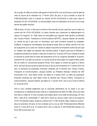 102	 	 	
	
de ce projet. En effet, le contrat a été signé le 2 février 2010, soit neuf (9) jours avant la date de
mise en œuvre de la résolution du 11 février 2010. De plus, la Cour constate un écart de
6 000 000,00 $US entre le montant du contrat (27 831 472,26 $US) et celui prévu dans la
résolution (21 831 472,00 $US). La documentation mise à la disposition de la Cour ne lui a pas
permis de justifier cet écart.
176 De plus, la Cour a noté que le contrat a été accordé de gré à gré bien que la valeur du
contrat soit de 27 831 472,26 $US. La raison donnée pour contourner la réglementation en
vigueur fut l’urgence. Or, cette raison est discutable pour appuyer cette décision du Ministre
des Travaux Publics, Transports et Communications (MTPTC), Jacques Gabriel, de conclure
un contrat de gré à gré avec un fournisseur qu’il avait lui-même contacté au préalable.
D’ailleurs, la séquence chronologique des décisions prises dans ce dossier permet à la Cour
de soupçonner qu’il y avait une volonté au départ d’accorder cet important contrat de gré à gré
en violation des règles de passation des marchés publics. Il appert aussi que le Ministère a
simplement profité de la situation créée par le séisme du 12 janvier 2010 pour finaliser le projet
et octroyer le contrat dans le cadre des dispositions de la Loi d’urgence décrétée le 16 janvier.
Autrement dit, à la date du 6 janvier, ce contrat aurait dû faire l’objet d’un appel d’offres public
afin de mettre en concurrence plusieurs firmes. Pour rappel, le contrat est signé le 2 février
2010, soit neuf (9) jours avant la date de mise en œuvre de la résolution du 11 février 2010. De
plus, la demande de proposition financière adressée par le Ministre des Travaux Publics,
Transports et Communications, Jacques Gabriel, au Président Directeur General de V&F
Construction S.A., Jean Marie Vorbe, est datée du 6 janvier 2010. La lettre de proposition
financière adressée par Jean Marie Vorbe au Ministre des Travaux Publics, Transports et
Communications, Jacques Gabriel, est datée du 11 janvier 2010, soit un jour avant le séisme
du 12 janvier 2010.
177 La Cour constate également que la mauvaise planification de ce projet a eu pour
conséquence un dépassement des coûts et un dépassement de délai. En effet, prévu pour être
livré dans un délai de 12 mois, le projet a été réalisé après 3 ans (date de démarrage, 22 mars
2010 ; date de fin contractuelle 1er
août 2014). Quant au coût du projet, celui-ci est passé de
27 831 472,26 $US (valeur initiale du contrat) à 32 117 487,23 $US (valeur initiale du contrat +
deux (2) avenants). De plus, la Cour constate qu’il y a eu au total 18 décaissements effectués
entre le 3 mars 2010 et le 10 octobre 2013, soit un total de 31 434 453,66 $US alloués à la
firme V&F Construction S.A.
 