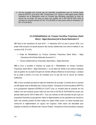 105	 	 	
	
3 ) Qu’une enquête soit ouverte par les autorités compétentes pour le contrat passé
entre le MTPTC et la firme V&F Construction S.A. Celui-ci a été signé avant même
l’adoption de la Résolution prise en Conseil des Ministres autorisant la mise en
œuvre de ce projet. De plus un écart non justifier de 6 000 000,00 $US entre le
montant du contrat octroyé (27 831 472,26 $US) et celui prévu dans la résolution (21
831 472,00 $US).
	
2.2.15Réhabilitation	du	Tronçon	Carrefour	Freycineau	(Saint	
Marc)	–	Bigot	(Gonaïves)	de	la	Route	Nationale	#	1	
181 Dans la les resolutions 24 août 2010 ; 11 décembre 2013 et celui 6 janvier 2016, s’un
projet initial auxquel s’st ajouté plusieurs des travaux additionnels (Voir dans le tableau X, les
numéros # 26, 27 et 30).
§ Projet de Réhabilitation du Tronçon Carrefour Freycineau (Saint Marc) – Bigot
(Gonaïves) de la Route Nationale (Avenant # 1)
§ Travaux additionnels sur Freycineau (Saint Marc) – Bigot (Gonaïves
182 La Cour a procédé à l’examen du projet de « Réhabilitation du tronçon Carrefour
Freycineau (Saint Marc) – Bigot (Gonaïves) ». Le but étant de vérifier si les acteurs impliqués
dans la gestion de ce projet l’ont géré de manière efficace efficience et économique. L’analyse
de ce projet a permis à la Cour de constater qu’il n’a pas été mis en œuvre de manière
inefficiente.
183 La Cour constate que dans le cadre de l’exécution de ce projet, 3 contrats dont un avenant
ont été signés entre le Ministère des Travaux Publics, Transports et Communications (MTPTC)
et le groupement Ingeneria ESTRELLA & EATT pour un montant total de soixante dix huit
millions huit cent soixante quinze mille huit cent trois et 43/100 ($ 78,875,803.43) durant une
période allant janvier 2010 à Mars 2011. Tous ces contrats ont été accordés de gré à gré sur
proposition financière du groupement. Selon la réglementation sur les passations de marché en
Haïti, ces contrats auraient dû faire l’objet d’un appel d’offre ouvert. La raison évoquée pour
contourner la règlementation en vigueur est l’urgence. Cette raison est discutable pour
expliquer la décision du Ministre des Travaux Publics, Transports et Communications (Jacques
 