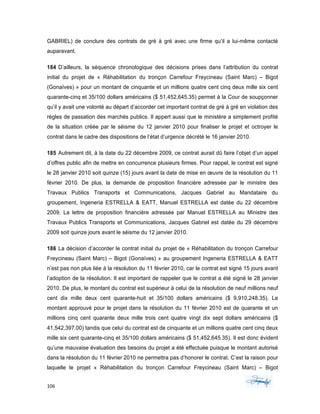 106	 	 	
	
GABRIEL) de conclure des contrats de gré à gré avec une firme qu’il a lui-même contacté
auparavant.
184 D’ailleurs, la séquence chronologique des décisions prises dans l’attribution du contrat
initial du projet de « Réhabilitation du tronçon Carrefour Freycineau (Saint Marc) – Bigot
(Gonaïves) » pour un montant de cinquante et un millions quatre cent cinq deux mille six cent
quarante-cinq et 35/100 dollars américains ($ 51,452,645.35) permet à la Cour de soupçonner
qu’il y avait une volonté au départ d’accorder cet important contrat de gré à gré en violation des
règles de passation des marchés publics. Il appert aussi que le ministère a simplement profité
de la situation créée par le séisme du 12 janvier 2010 pour finaliser le projet et octroyer le
contrat dans le cadre des dispositions de l’état d’urgence décrété le 16 janvier 2010.
185 Autrement dit, à la date du 22 décembre 2009, ce contrat aurait dû faire l’objet d’un appel
d’offres public afin de mettre en concurrence plusieurs firmes. Pour rappel, le contrat est signé
le 28 janvier 2010 soit quinze (15) jours avant la date de mise en œuvre de la résolution du 11
février 2010. De plus, la demande de proposition financière adressée par le ministre des
Travaux Publics Transports et Communications, Jacques Gabriel au Mandataire du
groupement, Ingeneria ESTRELLA & EATT, Manuel ESTRELLA est datée du 22 décembre
2009. La lettre de proposition financière adressée par Manuel ESTRELLA au Ministre des
Travaux Publics Transports et Communications, Jacques Gabriel est datée du 29 décembre
2009 soit quinze jours avant le séisme du 12 janvier 2010.
186 La décision d’accorder le contrat initial du projet de « Réhabilitation du tronçon Carrefour
Freycineau (Saint Marc) – Bigot (Gonaïves) » au groupement Ingeneria ESTRELLA & EATT
n’est pas non plus liée à la résolution du 11 février 2010, car le contrat est signé 15 jours avant
l’adoption de la résolution. Il est important de rappeler que le contrat a été signé le 28 janvier
2010. De plus, le montant du contrat est supérieur à celui de la résolution de neuf millions neuf
cent dix mille deux cent quarante-huit et 35/100 dollars américains ($ 9,910,248.35). Le
montant approuvé pour le projet dans la résolution du 11 février 2010 est de quarante et un
millions cinq cent quarante deux mille trois cent quatre vingt dix sept dollars américains ($
41,542,397.00) tandis que celui du contrat est de cinquante et un millions quatre cent cinq deux
mille six cent quarante-cinq et 35/100 dollars américains ($ 51,452,645.35). Il est donc évident
qu’une mauvaise évaluation des besoins du projet a été effectuée puisque le montant autorisé
dans la résolution du 11 février 2010 ne permettra pas d’honorer le contrat. C’est la raison pour
laquelle le projet « Réhabilitation du tronçon Carrefour Freycineau (Saint Marc) – Bigot
 
