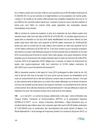 109	 	 	
	
et un millions quatre cent cinq deux mille six cent quarante-cinq et 35/100 dollars américains ($
51,452,645.35). Ce qui est contraire à la règlementation sur les passations de marché public.
L’article 21 de l’arrêté du 26 octobre 2009 précisant les modalités d’application de la loi du 10
juin 2009 sur les marchés publics stipule que : l’avenant ne peut en aucun cas être supérieur à
trente pour cent (30%) du marché initial, après application des éventuelles clauses
d’actualisation et de révision.
192 Le montant du contrat est supérieur à celui de la résolution de trois millions quatre cent
soixante douze mille neuf cent sept et 84/100 ($ 3,472,907.84). Le montant approuvé pour le
projet dans la résolution du 24 aout 2010 après désaffectation est de seize millions six cent
quatre vingt treize mille deux cent quarante et 29/100 dollars américains ($ 16,693,240.29)
tandis que celui du contrat est de vingt millions cent soixante six mille cent quarante huit et
13/100 dollars américains ($ 20,166,148.13). Il est donc évident qu’une mauvaise évaluation
des besoins du projet a été effectuée puisque le montant autorisé dans la résolution du 24 août
2010 ne permettra pas d’honorer le contrat. Dans cette optique, trois autres résolutions ont été
adoptées pour le financement des projets exécutés dans le cadre de l’avenant (22 juillet 2015,
6 janvier 2016 et 28 septembre 2016). Malgré tout, il manque un besoin de financement de
quatre cent quatre-vingt-douze mille cent trente-huit et 61/100 dollars américains ($
492,138.61) pour couvrir les besoins de l’avenant # 1.
193 Un deuxième avenant a été signé le 2 aout 2015 prolongeant le délai initial de dix (10)
mois à dix-huit (18) mois et dix-sept (17) jours parce que les travaux de réhabilitation de la
route de contournement de la ville des Gonaïves compris dans le premier avenant, n’ont pas
pu être achevés dans le délai prévu au contrat. Des visites effectuées sur le terrain ont permis
à la Cour de constater que les travaux sont toujours inachevés. Le raccordement de la route de
contournement de la ville des Gonaïves à la Route Nationale #1 n’est pas effectué en raison de
l’absence d’un pont. De nombreux tronçon de la route sont en terre battues.
194 Le 3 mai 2011, un contrat de travaux additionnels a été signé entre le Ministère des
Travaux Publics, Transports et Communications (MTPTC) et le groupement Ingeneria
ESTRELLA & EATT sur le tronçon Freycineau (Saint-Marc) – Bigot (Gonaïves) pour un
montant total de sept millions deux cent cinquante sept mille neuf et 95/100 dollars américains
($ 7,257,009.95) pour la construction des raccordements des ponts Gaudin et Mapou a la
Route Nationale No 1 et le drainage de Freycineau (Partie C du contrat du 28 janvier 2010). Le
 