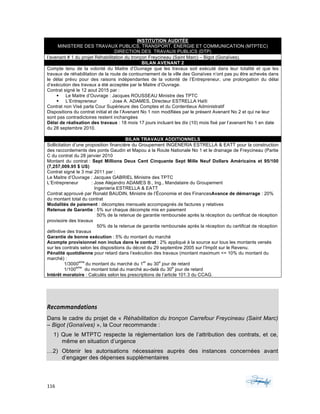116	 	 	
	
INSTITUTION AUDITÉE
MINISTERE DES TRAVAUX PUBLICS, TRANSPORT, ENERGIE ET COMMUNICATION (MTPTEC)
DIRECTION DES TRAVAUX PUBLICS (DTP)
l’avenant # 1 du projet Réhabilitation du tronçon Freycineau (Saint Marc) – Bigot (Gonaïves).
BILAN AVENANT 2
Compte tenu de la volonté du Maitre d’Ouvrage que les travaux soit exécuté dans leur totalité et que les
travaux de réhabilitation de la route de contournement de la ville des Gonaïves n’ont pas pu être achevés dans
le délai prévu pour des raisons indépendantes de la volonté de l’Entrepreneur, une prolongation du délai
d’exécution des travaux a été acceptée par le Maitre d’Ouvrage.
Contrat signé le 12 aout 2015 par :
§ Le Maitre d’Ouvrage : Jacques ROUSSEAU Ministre des TPTC
§ L’Entrepreneur : Jose A. ADAMES, Directeur ESTRELLA Haïti
Contrat non Visé parla Cour Supérieure des Comptes et du Contentieux Administratif
Dispositions du contrat initial et de l’Avenant No 1 non modifiées par le présent Avenant No 2 et qui ne leur
sont pas contradictoires restent inchangées
Délai de réalisation des travaux : 18 mois 17 jours incluant les dix (10) mois fixé par l’avenant No 1 en date
du 28 septembre 2010.
BILAN TRAVAUX ADDITIONNELS
Sollicitation d’une proposition financière du Groupement INGENERIA ESTRELLA & EATT pour la construction
des raccordements des ponts Gaudin et Mapou a la Route Nationale No 1 et le drainage de Freycineau (Partie
C du contrat du 28 janvier 2010
Montant du contrat : Sept Millions Deux Cent Cinquante Sept Mille Neuf Dollars Américains et 95/100
(7,257,009.95 $ US)
Contrat signé le 3 mai 2011 par :
Le Maitre d’Ouvrage : Jacques GABRIEL Ministre des TPTC
L’Entrepreneur : Jose Alejandro ADAMES B., Ing., Mandataire du Groupement
Ingenieria ESTRELLA & EATT
Contrat approuvé par Ronald BAUDIN, Ministre de l’Économie et des FinancesAvance de démarrage : 20%
du montant total du contrat
Modalités de paiement : décomptes mensuels accompagnés de factures y relatives
Retenue de Garantie : 5% sur chaque décompte mis en paiement
50% de la retenue de garantie remboursée après la réception du certificat de réception
provisoire des travaux
50% de la retenue de garantie remboursée après la réception du certificat de réception
définitive des travaux
Garantie de bonne exécution : 5% du montant du marché
Acompte provisionnel non inclus dans le contrat : 2% appliqué à la source sur tous les montants versés
sur les contrats selon les dispositions du décret du 29 septembre 2005 sur l’Impôt sur le Revenu.
Pénalité quotidienne pour retard dans l’exécution des travaux (montant maximum <= 10% du montant du
marché) :
1/3000
eme
du montant du marché du 1
er
au 30
e
jour de retard
1/100
eme
du montant total du marché au-delà du 30
e
jour de retard
Intérêt moratoire : Calculés selon les prescriptions de l’article 101.3 du CCAG.
	
Recommandations	
Dans le cadre du projet de « Réhabilitation du tronçon Carrefour Freycineau (Saint Marc)
– Bigot (Gonaïves) », la Cour recommande :
1) Que le MTPTC respecte la réglementation lors de l’attribution des contrats, et ce,
même en situation d’urgence
…2) Obtenir les autorisations nécessaires auprès des instances concernées avant
d’engager des dépenses supplémentaires
 