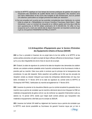 117	 	 	
	
3) Que le MTPTC applique en tout temps les bonnes pratiques de gestion de projet en
respectant des standards de qualité élevés dans la préparation des dossiers ainsi
que dans l’élaboration et les suivis des budgets et des échéanciers, tout en portant
une attention particulière au budget prévisionnel établi par résolution.
4) Qu’une enquête soit ouverte par les autorités compétentes dans l’attribution du contrat
initial du projet de « Réhabilitation du tronçon Carrefour Freycineau (Saint Marc) – Bigot
(Gonaïves) » pour un montant de cinquante et un millions quatre cent cinq deux mille six
cent quarante-cinq et 35/100 dollars américains ($ 51,452,645.35). En effet, la Cour
soupçonne qu’il y avait une volonté dès le départ d’accorder cet important contrat de gré
à gré au Groupement INGENERIA ESTRELLA & EATT.
2.2.16Acquisition	d’Équipements	pour	le	Service	d’Entretien	
des	Équipements	Urbains	et	Ruraux	(SEEUR)	
200 La Cour a procédé à l’examen de ce projet dans le but de vérifier si le MTPTC et les
autres parties prenantes ont géré ce projet de façon efficace efficience et économique. Il appert
qu’il y a eu des irrégularités lors de la mise en œuvre de ce projet.
201 D’abord, la date de signature du contrat et la date de réception des demandes de cotation
dénote une certaine entente préalable entre l’autorité contractante et les fournisseurs invités à
prendre part au marché. Cela nous porte à conclure que le principe de la transparence des
procédures n’a pas été respecté. Notre assertion est justifiée par le fait que les accusés de
réception versés au dossier indiquent que toutes les entreprises sélectionnées ont reçu leur
lettre d’invitation le 11 février 2010 et la date de signature du contrat entre le MTPTC et
l’Entreprise HAYTRAC, l’attributaire du marché est également le 11 février 2010.
202 L’examen du premier et du deuxième Attendu que du contrat encadrant la passation de ce
marché nous a permis de constater que le marché a été lancé dans le but d’équiper le CNE en
matériels et équipements de génie civil en vue de renforcer sa capacité d’intervention suite au
séisme du 12 janvier 2010, tandis que l’objet dudit contrat précise que l’acquisition des
matériels et équipements a été faite pour le compte du SEEUR.
203 L’examen de l’article VIII relatif au règlement de l’avance nous a permis de constater que
le MTPTC avait donné possibilité au fournisseur de garantir l’avance reçue par un bon á
 