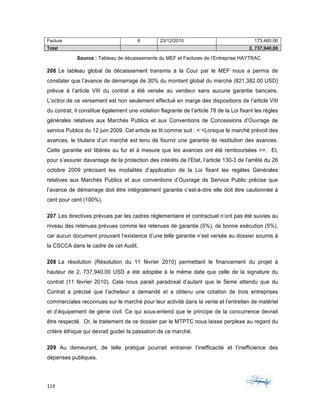 119	 	 	
	
Facture 6 23/12/2010 173,460.00
Total 2, 737,940.00
Source : Tableau de décaissements du MEF et Factures de l’Entreprise HAYTRAC
206 Le tableau global de décaissement transmis à la Cour par le MEF nous a permis de
constater que l’avance de démarrage de 30% du montant global du marché (821,382.00 USD)
prévue á l’article VIII du contrat a été versée au vendeur sans aucune garantie bancaire.
L’octroi de ce versement est non seulement effectué en marge des dispositions de l’article VIII
du contrat, il constitue également une violation flagrante de l’article 78 de la Loi fixant les règles
générales relatives aux Marchés Publics et aux Conventions de Concessions d’Ouvrage de
service Publics du 12 juin 2009. Cet article se lit comme suit : < <Lorsque le marché prévoit des
avances, le titulaire d’un marché est tenu de fournir une garantie de restitution des avances.
Cette garantie est libérée au fur et à mesure que les avances ont été remboursées >>. Et,
pour s’assurer davantage de la protection des intérêts de l’Etat, l’article 130-3 de l’arrêté du 26
octobre 2009 précisant les modalités d’application de la Loi fixant les regèles Générales
relatives aux Marchés Publics et aux conventions d’Ouvrage de Service Public précise que
l’avance de démarrage doit être intégralement garantie c’est-à-dire elle doit être cautionnée á
cent pour cent (100%).
207 Les directives prévues par les cadres réglementaire et contractuel n’ont pas été suivies au
niveau des retenues prévues comme les retenues de garantie (5%), de bonne exécution (5%),
car aucun document prouvant l’existence d’une telle garantie n’est versée au dossier soumis à
la CSCCA dans le cadre de cet Audit.
208 La résolution (Résolution du 11 février 2010) permettant le financement du projet á
hauteur de 2, 737,940.00 USD a été adoptée á la même date que celle de la signature du
contrat (11 février 2010). Cela nous parait paradoxal d’autant que le 5eme attendu que du
Contrat a précisé que l’acheteur a demandé et a obtenu une cotation de trois entreprises
commerciales reconnues sur le marché pour leur activité dans la vente et l’entretien de matériel
et d’équipement de génie civil. Ce qui sous-entend que le principe de la concurrence devrait
être respecté. Or, le traitement de ce dossier par le MTPTC nous laisse perplexe au regard du
critère éthique qui devrait guider la passation de ce marché.
209 Au demeurant, de telle pratique pourrait entrainer l’inefficacité et l’inefficience des
dépenses publiques.
 