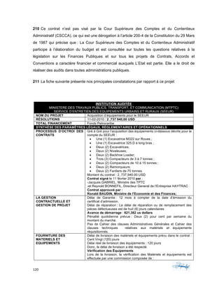 120	 	 	
	
210 Ce contrat n’est pas visé par la Cour Supérieure des Comptes et du Contentieux
Administratif (CSCCA), ce qui est une dérogation à l’article 200-4 de la Constitution du 29 Mars
de 1987 qui précise que : La Cour Supérieure des Comptes et du Contentieux Administratif
participe à l’élaboration du budget et est consultée sur toutes les questions relatives à la
législation sur les Finances Publiques et sur tous les projets de Contrats, Accords et
Conventions a caractère financier et commercial auxquels L’Etat est partie. Elle a le droit de
réaliser des audits dans toutes administrations publiques.
211 La fiche suivante présente nos principales constatations par rapport à ce projet
INSTITUTION AUDITÉE
MINISTERE DES TRAVAUX PUBLICS, TRANSPORT, ET COMMUNICATION (MTPTC)
SERVICE D’ENTRETIEN DES EQUIPEMENTS URBAINS ET RURAUX (SEEUR)
NOM DU PROJET Acquisition d’équipements pour le SEEUR
RÉSOLUTIONS 11-02-2010 : 2 ,737 940,00 USD
TOTAL FINANCEMENT Fonds Petrocaribe
SYNTHÈSE DES PARAMÊTRES LÉGAUX, RÉGLEMENTAIRES ET OPÉRATIONNELS
PROCESSUS D’OCTROI DES
CONTRATS
Gré á Gré pour l’acquisition des équipements ci-dessous décrits pour le
compte du SEEUR :
• Une (1) Excavatrice M322 sur Roues ;
• Une (1) Excavatrice 325 D á long bras ;
• Deux (2) Excavatrices;
• Deux (2) Niveleuses;
• Deux (2) Backhoe Loader;
• Trois (3) Compacteurs de 3 á 7 tonnes ;
• Deux (2) Compacteurs de 10 á 15 tonnes ;
• Deux (2) Remorqueurs;
• Deux (2) Fardiers de 70 tonnes.
Montant du contrat : 2, 737,940.00 USD
Contrat signé le 11 février 2010 par :
-Jacques GABRIEL, Ministre des TPTC
-et Reynold BONNEFIL, Directeur General de l’Entreprise HAYTRAC
Contrat approuvé par :
Ronald BAUDIN, Ministre de l’Economie et des Finances;
LA GESTION
CONTRACTUELLE ET
GESTION DE PROJET
Délai de Garantie : 12 mois á compter de la date d’émission du
certificat d’admission.
Délai de réparation : Le délai de réparation ou de remplacement des
pièces défectueuses est de huit (8) jours calendaires
Avance de démarrage : 821,382 us dollars
Pénalité quotidienne prévue : Deux (2) pour cent par semaine du
montant du marché.
Pas de Cahier des clauses Administratives Générales et Cahier des
clauses techniques relatives aux matériels et équipements
réquisitionnés.
FOURNITURE DES
MATERIELS ET
EQUIPEMENTS
Délai de livraison des matériels et équipements prévu dans le contrat :
Cent Vingt (120) jours
Délai réel de livraison des équipements : 120 jours
Donc, le délai de livraison a été respecté.
Vérification des Équipements
Lors de la livraison, la vérification des Matériels et équipements est
effectuée par une commission composée de :
 