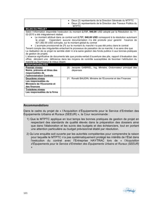 121	 	 	
	
	
Recommandations	
Dans le cadre du projet de « l’Acquisition d’Équipements pour le Service d’Entretien des
Équipements Urbains et Ruraux (SEEUR) », la Cour recommande :
1) Que le MTPTC applique en tout temps les bonnes pratiques de gestion de projet en
respectant des standards de qualité élevés dans la préparation des dossiers ainsi
que dans l’élaboration et les suivis des budgets et des échéanciers, tout en portant
une attention particulière au budget prévisionnel établi par résolution.
2) Qu’une enquête soit ouverte par les autorités compétentes pour comprendre la raison
pour laquelle le MTPTC n’a pas systématiquement protégé les intérêts de l’État dans
l’exécution du contrat avec l’Entreprise HAYTRAC lors de « l’Acquisition
d’Équipements pour le Service d’Entretien des Équipements Urbains et Ruraux (SEEUR)
»
	
• Deux (2) représentants de la Direction Générale du MTPTC
• Deux (2) représentants de la Direction des Travaux Publics du
MTPTC
BILAN DU PROJET
Selon l’information disponible l’exécution du montant 2,737, 940,00 USD adopté par la Résolution du 11-
02-2010 a été intégralement réalisé.
• Le montant attribué dans ce contrat soit 2,737, 940,00 USD correspond à la résolution autorisant
le projet. Cependant, aucune documentation n’a été produite pour garantir l’avance de
821,382.00 USD octroyée, sur le montant global du contrat
• L’acompte provisionnel de 2% sur le montant du marché n’a pas été prévu dans le contrat
Tenant compte des irrégularités entachant le processus de passation de ce marché, il va sans dire que
La réalisation de ce projet ne semble obéir ni à la saine gestion des fonds publics ni aux bonnes pratiques
de gestion de projets.
L’absence significative de documents tels que procès-verbal d’ouverture des plis, rapport d’évaluation des
offres dénotent une déficience dans les moyens de contrôle susceptibles de favoriser l’attribution du
marché au fournisseur le mieux disant.
RESPONSABILITÉS
Premier niveau
Noms, prénoms et titres des
responsables de
l'administration Centrale
20. Jacques GABRIEL, Ing, Ministre, Ordonnateur principal des
dépenses
Deuxième niveau
Les responsables du
Ministere de l’Economie et
des finances
21. Ronald BAUDIN, Ministre de l’Economie et des Finances
Troisième niveau
Les responsables de la firme
 