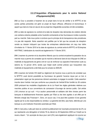 122	 	 	
	
2.2.17Acquisition	 d’Équipements	 pour	 le	 centre	 National	
d’Équipements(CNE)	
212 La Cour a procédé à l’examen de ce projet dans le but de vérifier si le MTPTC et les
autres parties prenantes ont géré ce projet de façon efficace, efficience et économique. Il
appert que dans la mise en œuvre de ce projet les irrégularités suivantes ont été constatées.
213 La date de signature du contrat et la date de réception des demandes de cotation dénote
une certaine entente préalable entre l’autorité contractante et les fournisseurs invités à prendre
part au marché. Cela nous porte à conclure que le principe de la transparence des procédures
n’a pas été respecté. Notre assertion est justifiée par le fait que les accusés de réception
versés au dossier indiquent que toutes les entreprises sélectionnées ont reçu leur lettre
d’invitation le 11 février 2010 et la date de signature du contrat entre le MTPTC et l’Entreprise
HAYTRAC, l’attributaire du marché est également le 11 février 2010.
214 L’examen du premier et du deuxième Attendu que du contrat encadrant la passation de ce
marché nous a permis de constater que le marché a été lancé dans le but d’équiper le CNE en
matériels et équipements de génie civil en vue de renforcer sa capacité d’intervention suite au
séisme du 12 janvier 2010, tandis que l’objet dudit contrat précise que l’acquisition des
matériels et équipements a été faite pour le compte du SEEUR.
215 L’examen de l’article VIII relatif au règlement de l’avance nous a permis de constater que
le MTPTC avait donné possibilité au fournisseur de garantir l’avance reçue par un bon á
présentation signé par les personnes dûment autorisées à engager la société. Cette assertion
inscrite dans l’article n’est pas conforme aux prescrits de l’article181de l’arrêté du 26 octobre
2009 précisant les modalités d’application de la Loi fixant les règles générales relatives aux
marchés publics et aux conventions de concession d’ouvrage de service public. Cet article
(181) énonce ce qui suit : <<La caution personnelle et solidaire doit être choisie parmi les
banques et établissements financiers agréés par l’Etat ou les tiers agréés á cet effet par le
Ministre chargé des Finances>>. Donc, en aucun cas, il ne peut être question d’une garantie
signée par le ou les responsables du vendeur. La garantie doit être, ipso facto, délivrée par une
banque ou une Institution financière autorisée par l’Etat.
216 Il n’est prévu nulle part dans le contrat le prélèvement de l’acompte provisionnel de 2% ce
qui représente une dérogation à l’article 76 du décret du 29 Septembre 2005 sur l’impôt sur le
revenu disant : “Un acompte de deux pour cent (2%) sera également appliqué à la source sur
 