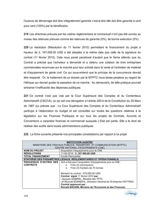 124	 	 	
	
l’avance de démarrage doit être intégralement garantie c’est-à-dire elle doit être garantie á cent
pour cent (100%) par le bénéficiaire.
219 Les directives prévues par les cadres réglementaire et contractuel n’ont pas été suivies au
niveau des retenues prévues comme les retenues de garantie (5%), de bonne exécution (5%).
220 La résolution (Résolution du 11 fevrier 2010) permettant le financement du projet á
hauteur de 2, 167,000.00 USD a été adoptée á la même date que celle de la signature du
contrat (11 février 2010). Cela nous parait paradoxal d’autant que le 5eme attendu que du
Contrat a précisé que l’acheteur a demandé et a obtenu une cotation de trois entreprises
commerciales reconnues sur le marché pour leur activité dans la vente et l’entretien de matériel
et d’équipement de génie civil. Ce qui sous-entend que le principe de la concurrence devrait
être respecté. Or, le traitement de ce dossier par le MTPTC nous laisse perplexe au regard de
l’éthique qui devrait guider la passation de ce marché. Au demeurant, de telle pratique pourrait
entrainer l’inefficacité des dépenses publiques.
221 Ce contrat n’est pas visé par la Cour Supérieure des Comptes et du Contentieux
Administratif (CSCCA), ce qui est une dérogation à l’article 200-4 de la Constitution du 29 Mars
de 1987 qui précise que : La Cour Supérieure des Comptes et du Contentieux Administratif
participe à l’élaboration du budget et est consultée sur toutes les questions relatives à la
législation sur les Finances Publiques et sur tous les projets de Contrats, Accords et
Conventions a caractère financier et commercial auxquels L’Etat est partie. Elle a le droit de
réaliser des audits dans toutes administrations publiques.
222 La fiche suivante présente nos principales constatations par rapport à ce projet
INSTITUTION AUDITÉE
MINISTERE DES TRAVAUX PUBLICS, TRANSPORT, ET COMMUNICATION (MTPTC)
CENTRE NATIONAL D’EQUIPEMENTS (CNE)
NOM DU PROJET Acquisition d’équipements pour le CNE
RÉSOLUTIONS 11-02-2010 : 2 ,167 000,00 USD
TOTAL FINANCEMENT Fonds Petrocaribe
SYNTHÈSE DES PARAMÊTRES LÉGAUX, RÉGLEMENTAIRES ET OPÉRATIONNELS
PROCESSUS D’OCTROI DES
CONTRATS
Gré á Gré pour l’acquisition d’équipements pour le CNE :
• Trois (3) remorqueurs
• Trois (3) Fardiers de 70 tonnes
Montant du contrat : 579,000.00 USD
Contrat signé 11 février 2010 par :
-Jacques GABRIEL, Ministre des TPTC
-et Reynold BONNEFIL, Directeur General de l’Entreprise HAYTRAC
Contrat approuvé par :
Ronald BAUDIN, Ministre de l’Economie et des Finances;
 