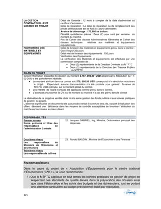 125	 	 	
	
Recommandations	
Dans le cadre du projet de « Acquisition d’Équipements pour le centre National
d’Équipements (CNE) », la Cour recommande :
1) Que le MTPTC applique en tout temps les bonnes pratiques de gestion de projet en
respectant des standards de qualité élevés dans la préparation des dossiers ainsi
que dans l’élaboration et les suivis des budgets et des échéanciers, tout en portant
une attention particulière au budget prévisionnel établi par résolution.
LA GESTION
CONTRACTUELLE ET
GESTION DE PROJET
Délai de Garantie : 12 mois á compter de la date d’admission du
certificat d’admission
Délai de réparation : Le délai de réparation ou de remplacement des
pièces défectueuses est de huit (8) jours calendaires
Avance de démarrage : 173,900 us dollars
Pénalité quotidienne prévue : Deux (2) pour cent par semaine du
montant du marché.
Pas de Cahier des clauses Administratives Générales et Cahier des
clauses techniques relatives aux matériels et équipements
réquisitionnés.
FOURNITURE DES
MATERIELS ET
EQUIPEMENTS
Délai de livraison des matériels et équipements prevu dans le contrat :
Cent Vingt (120) jours
Délai réel de livraison des équipements : 150 jours
Vérification des Équipements
La vérification des Matériels et équipements est effectuée par une
commission composée de :
• Deux (2) représentants de la Direction Générale du MTPTC
• Deux (2) représentants de la Direction des Travaux Publics
du MTPTC
BILAN DU PROJET
Selon l’information disponible l’exécution du montant 2,167, 000,00 USD adopté par la Résolution du 11-
02-2010 a été partiellement réalisée.
• Le montant attribué dans ce contrat soit 579, 000,00 USD correspond à la résolution autorisant
le projet. Cependant, aucune documentation n’a été produite pour garantir l’avance de
179,700 USD octroyée, sur le montant global du contrat.
• Les intérêts de retard n’ont pas été appliqués comme prevu dans le contrat.
• L’acompte provisionnel de 2% sur le montant du marché n’a pas été prévu dans le contrat
La réalisation de ce projet ne semble obéir ni à la saine gestion des fonds publics ni aux bonnes pratiques
de gestion de projets.
L’absence significative de documents tels que procès-verbal d’ouverture des plis, rapport d’évaluation des
offres dénotent une déficience dans les moyens de contrôle susceptibles de favoriser l’attribution du
marché au fournisseur le mieux disant.
RESPONSABILITÉS
Premier niveau
Noms, prénoms et titres des
responsables de
l'administration Centrale
22. Jacques GABRIEL, Ing, Ministre, Ordonnateur principal des
dépenses
Deuxième niveau
Les responsables du
Ministere de l’Economie et
des finances
23. Ronald BAUDIN , Ministre de l’Economie et des Finances
Troisième niveau
Les responsables de la firme
 