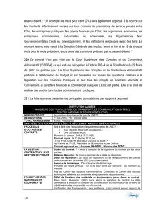 127	 	 	
	
revenu disant : “Un acompte de deux pour cent (2%) sera également appliqué à la source sur
les montants effectivement versés sur tous contrats de prestations de service passés entre
l’État, les entreprises publiques, les projets financés par l’État, les organismes autonomes, les
entreprises commerciales, industrielles ou artisanales, les Organisations Non
Gouvernementales d’aide au développement, et les institutions religieuses avec des tiers. Le
montant retenu sera versé à la Direction Générale des Impôts, entre le 1er et le 15 de chaque
mois pour le mois précédent, sous peine des sanctions prévues par le présent décret. ‘’
230 Ce contrat n’est pas visé par la Cour Supérieure des Comptes et du Contentieux
Administratif (CSCCA), ce qui est une dérogation à l’article 200-4 de la Constitution du 29 Mars
de 1987 qui précise que : La Cour Supérieure des Comptes et du Contentieux Administratif
participe à l’élaboration du budget et est consultée sur toutes les questions relatives à la
législation sur les Finances Publiques et sur tous les projets de Contrats, Accords et
Conventions a caractère financier et commercial auxquels L’Etat est partie. Elle a le droit de
réaliser des audits dans toutes administrations publiques.
231 La fiche suivante présente nos principales constatations par rapport à ce projet
INSTITUTION AUDITÉE
MINISTERE DES TRAVAUX PUBLICS, TRANSPORT, ET COMMUNICATION (MTPTC)
CENTRE NATIONAL D’EQUIPEMENTS (CNE)
NOM DU PROJET Acquisition d’équipements pour le LNBTP
RÉSOLUTIONS 11-02-2010 : 787, 000,00 USD
TOTAL FINANCEMENT Fonds Petrocaribe
SYNTHÈSE DES PARAMÊTRES LÉGAUX, RÉGLEMENTAIRES ET OPÉRATIONNELS
PROCESSUS
D’OCTROI DES
CONTRATS
Gré á Gré pour l’acquisition d’équipements pour le LNBTP :
• Two (2) drills fitted with accessories ;
• One (1) flatbed truck.
Montant du contrat : 749,417.00 USD
Contrat signé le 11 février 2010 par :
-Yves Fritz JOSEPH, Directeur General de LNBTP
-et Wayne W. WISE, Président de l’Entreprise Acker Drill Inc.
Contrat approuvé par : Jacques GABRIEL, Ministre des TPTC
LA GESTION
CONTRACTUELLE ET
GESTION DE PROJET
Durée du contrat : 11 mois à compter de la signature du contrat par les deux
parties.
Délai de Garantie : 12 mois á compter de la date de réception.
Délai de réparation : Le délai de réparation ou de remplacement des pièces
défectueuses est de trente (30) jours calendaires.
Avance de démarrage : Pas d’avance de démarrage.
Pénalité de retard prévue : 1/2 (0.5) pour cent par semaine du montant du
marché.
Pas de Cahier des clauses Administratives Générales et Cahier des clauses
techniques relatives aux matériels et équipements réquisitionnés.
FOURNITURE DES
MATERIELS ET
EQUIPEMENTS
Délai de livraison des matériels et équipements prévu dans le contrat :
Deux Cent Quarante (240) jours, après la signature du contrat. Le délai
commence à encourir à compter de la notification au fournisseur de la lettre de
crédit irrévocable couvrant le prix du marché.
Vérification des Équipements : Les auditeurs n’ont retracé aucun rapport de
 