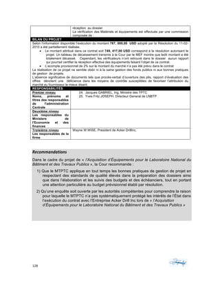 128	 	 	
	
	
Recommandations	
Dans le cadre du projet de « l’Acquisition d’Équipements pour le Laboratoire National du
Bâtiment et des Travaux Publics », la Cour recommande :
1) Que le MTPTC applique en tout temps les bonnes pratiques de gestion de projet en
respectant des standards de qualité élevés dans la préparation des dossiers ainsi
que dans l’élaboration et les suivis des budgets et des échéanciers, tout en portant
une attention particulière au budget prévisionnel établi par résolution.
2) Qu’une enquête soit ouverte par les autorités compétentes pour comprendre la raison
pour laquelle le MTPTC n’a pas systématiquement protégé les intérêts de l’État dans
l’exécution du contrat avec l’Entreprise Acker Drill Inc lors de « l’Acquisition
d’Équipements pour le Laboratoire National du Bâtiment et des Travaux Publics »
réception au dossier
La vérification des Matériels et équipements est effectuée par une commission
composée de :
BILAN DU PROJET
Selon l’information disponible l’exécution du montant 787, 000,00 USD adopté par la Résolution du 11-02-
2010 a été partiellement réalisée.
• Le montant attribué dans ce contrat soit 749, 417,00 USD correspond à la résolution autorisant le
projet. Un tableau de décaissement transmis à la Cour par le MEF montre que ledit montant a été
totalement décaissé. Cependant, les vérificateurs n’ont retrouvé dans le dossier aucun rapport
qui pourrait certifier la réception effective des équipements faisant l’objet de ce contrat.
• L’acompte provisionnel de 2% sur le montant du marché n’a pas été prévu dans le contrat
La réalisation de ce projet ne semble obéir ni à la saine gestion des fonds publics ni aux bonnes pratiques
de gestion de projets.
L’absence significative de documents tels que procès-verbal d’ouverture des plis, rapport d’évaluation des
offres dénotent une déficience dans les moyens de contrôle susceptibles de favoriser l’attribution du
marché au fournisseur le mieux disant.
RESPONSABILITÉS
Premier niveau
Noms, prénoms et
titres des responsables
de l'administration
Centrale
24. Jacques GABRIEL, Ing, Ministre des TPTC
25. Yves Fritz JOSEPH, Directeur General de LNBTP
Deuxième niveau
Les responsables du
Ministere de
l’Economie et des
finances
Troisième niveau
Les responsables de la
firme
Wayne W.WISE, President de Acker DrillInc.
 