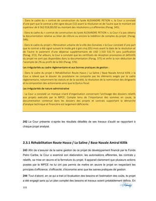 133	 	 	
	
-	Dans	le	cadre	du	«	contrat	de	construction	du	lycée	ALEXANDRE	PETION	»,	la	Cour	a	constaté	
d’une	part	que	le	contrat	a	été	signe	douze	(12)	avant	la	résolution	et	de	l’autre	que	le	montant	est	
supérieur	de	6	562	018,00USD	au	montant	des	résolutions	y	a	afférentes	(Parag.	345).	
-	Dans	le	cadre	du	«	contrat	de	construction	du	lycée	ALEXANDRE	PETION	»,	la	Cour	n’a	pas	obtenu	
la	documentation	relative	au	bilan	de	clôture	ou	encore	la	reddition	de	comptes	du	projet.	(Parag.	
346).	
-	Dans	le	cadre	du	projet	«	Rénovation	urbaine	de	la	ville	des	Gonaïves	»	la	Cour	constaté	d’une	part	
que	le	contrat	a	été	signé	suivant	le	mode	gré	à	gré	cinq	(05)	mois	avant	la	date	de	la	résolution	et	
de	 l’autre	 le	 paiement	 d’une	 dépense	 supplémentaire	 de	 USD	 1	310	 532.75	 sans	 justification	
(Parag.	372).	Par	ailleurs,	la	Cour	a	constaté	que	les	certificats	de	réception	provisoires	et	définitifs	
du	projet	ne	sont	pas	disponibles	dans	la	documentation	(Parag.	375)	et	enfin	la	non	déduction	de	
l’acompte	de	2%	au	profit	de	la	DGI	(Parag.	376).	
Les	irrégularités	au	cadre	règlementaire	et	aux	bonnes	pratiques	de	gestion	:			
-	Dans	le	cadre	du	projet	«	Réhabilitation	Route	Hasco	/	La	Saline	/	Base	Navale	Amiral	Killik	»	la	
Cour	 a	 relevé	 que	 le	 dossier	 du	 prestataire	 ne	 comporte	 pas	 les	 éléments	 exigés	 par	 le	 cadre	
règlementaire,	notamment	les	statuts	et	de	la	société,	la	résolution	de	la	nomination	des	dirigeants	
et	la	composition	des	actionnaires	ainsi	que	le	Quitus	fiscal.	
Les	irrégularités	de	nature	administrative	
-	La	Cour	a	constaté	un	manque	criard	d’organisation	concernant	l’archivage	des	dossiers	relatifs	
aux	 projets	 exécutés	 par	 le	 MPCE.	 Compte	 tenu	 de	 l’importance	 des	 sommes	 en	 cause,	 la	
documentation	 contenue	 dans	 les	 dossiers	 des	 projets	 et	 contrats	 supportant	 la	 démarche	
d’analyse	technique	et	financière	est	largement	déficiente.	
	
242 La Cour présente ci-après les résultats détaillés de ses travaux d’audit se rapportant à
chaque projet analysé.
2.3.1	Réhabilitation	Route	Hasco	/	La	Saline	/	Base	Navale	Amiral	Killik	
243 Afin de s’assurer de la saine gestion de ce projet de développement financé par le Fonds
Petro Caribe, la Cour a examiné son élaboration, les autorisations afférentes, les contrats y
relatifs, sa mise en œuvre et la fermeture du projet. Il apparait clairement que plusieurs actions
posées par le MPCE ne lui ont pas permis de mettre en œuvre le projet en respectant les
principes d’efficience, d’efficacité, d’économie ainsi que les saines pratiques de gestion.
244 Tout d’abord, en ce qui a trait à l’évaluation des besoins et l’estimation des coûts, le projet
a été engagé sans qu’un plan complet des besoins et travaux soient préalablement définis. En
 