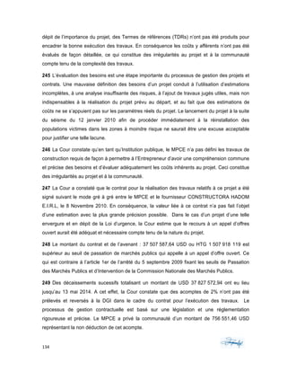 134	 	 	
	
dépit de l’importance du projet, des Termes de références (TDRs) n’ont pas été produits pour
encadrer la bonne exécution des travaux. En conséquence les coûts y afférents n’ont pas été
évalués de façon détaillée, ce qui constitue des irrégularités au projet et à la communauté
compte tenu de la complexité des travaux.
245 L’évaluation des besoins est une étape importante du processus de gestion des projets et
contrats. Une mauvaise définition des besoins d’un projet conduit à l’utilisation d’estimations
incomplètes, à une analyse insuffisante des risques, à l’ajout de travaux jugés utiles, mais non
indispensables à la réalisation du projet prévu au départ, et au fait que des estimations de
coûts ne se s’appuient pas sur les paramètres réels du projet. Le lancement du projet à la suite
du séisme du 12 janvier 2010 afin de procéder immédiatement à la réinstallation des
populations victimes dans les zones à moindre risque ne saurait être une excuse acceptable
pour justifier une telle lacune.
246 La Cour constate qu’en tant qu’Institution publique, le MPCE n’a pas défini les travaux de
construction requis de façon à permettre à l’Entrepreneur d’avoir une compréhension commune
et précise des besoins et d’évaluer adéquatement les coûts inhérents au projet. Ceci constitue
des irrégularités au projet et à la communauté.
247 La Cour a constaté que le contrat pour la réalisation des travaux relatifs à ce projet a été
signé suivant le mode gré à gré entre le MPCE et le fournisseur CONSTRUCTORA HADOM
E.I.R.L, le 8 Novembre 2010. En conséquence, la valeur liée à ce contrat n’a pas fait l’objet
d’une estimation avec la plus grande précision possible. Dans le cas d’un projet d’une telle
envergure et en dépit de la Loi d’urgence, la Cour estime que le recours à un appel d’offres
ouvert aurait été adéquat et nécessaire compte tenu de la nature du projet.
248 Le montant du contrat et de l’avenant : 37 507 587,64 USD ou HTG 1 507 918 119 est
supérieur au seuil de passation de marchés publics qui appelle à un appel d’offre ouvert. Ce
qui est contraire à l’article 1er de l’arrêté du 5 septembre 2009 fixant les seuils de Passation
des Marchés Publics et d’Intervention de la Commission Nationale des Marchés Publics.
249 Des décaissements sucessifs totalisant un montant de USD 37 827 572,94 ont eu lieu
jusqu’au 13 mai 2014. A cet effet, la Cour constate que des acomptes de 2% n’ont pas été
prélevés et reversés à la DGI dans le cadre du contrat pour l’exécution des travaux. Le
processus de gestion contractuelle est basé sur une législation et une réglementation
rigoureuse et précise. Le MPCE a privé la communauté d’un montant de 756 551,46 USD
représentant la non déduction de cet acompte.
 