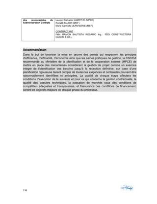 136	 	 	
	
des responsables de
l'administration Centrale
Laurent Salvador LAMOTHE (MPCE)
Ronald BAUDIN (MEF)
Marie Carmelle JEAN MARIE (MEF)
CONTRACTANT :
Félix RAMON BAUTISTA ROSARIO Ing. : PDG CONSTRUCTORA
HADOM E.I.R.L
	
Recommandation		
Dans le but de favoriser la mise en œuvre des projets qui respectent les principes
d’efficience, d’efficacité, d’économie ainsi que les saines pratiques de gestion, la CSC/CA
recommande au Ministère de la planification et de la cooperation externe (MPCE) de
mettre en place des mécanismes considérant la gestion de projet comme un exercice
intégré de l'identification des besoins jusqu'à la réception définitive, sur base d'une
planification rigoureuse tenant compte de toutes les exigences et contraintes pouvant être
raisonnablement identifiées et anticipées. La qualité de chaque étape affectera les
conditions d'exécution de la suivante et pour ce qui concerne la gestion contractuelle, la
qualité des dossiers techniques, la passation de marchés sous des conditions de
compétition adéquates et transparentes, et l'assurance des conditions de financement,
seront les objectifs majeurs de chaque phase du processus.
 