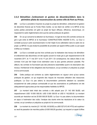 137	 	 	
	
	
2.3.2	 Démolition	 /enlèvement	 et	 gestion	 de	 décombre/débris	 dans	 le	
périmètre	pilote	de	reconstruction	du	centre-ville	de	Port-au-Prince.	
253 La Cour a procédé à l’examen du projet du projet de démolition, enlèvement et gestion
de décombre financé par le Fonds Petro Caribe. Le but étant de vérifier si le MPCE et les
autres parties prenantes ont géré ce projet de façon efficace, efficience, économique, en
respectant le cadre règlementaire ainsi que les saines pratiques de gestion.
254 En ce qui concerne la sélection du fournisseur, il s’agit de trois (03) contrats conclus de
gré à gré entre le MPCE et le fournisseur CONSTRUCTORA HADOM E.I.R.L. La Cour a
constaté qu’aucun autre soumissionnaire n’a fait l’objet d’une sollicitation dans le cadre de ce
projet. Le MPCE n’a pas évalué la possibilité de procéder par appel d’offres public ou par appel
d’offres sur invitation.
255 La Cour a constaté que les trois contrats pour la réalisation des travaux de démolition
et enlèvement des décombres ont été signés suivant le mode gré à gré respectivement le 08
novembre 2011, le 11 mai 2011 et le 17 juin 2011. En conséquence, les valeurs liées à ces
contrats n’ont pas fait l’objet d’une estimation avec la plus grande précision possible. Par
ailleurs, les contrats ne fournissent pas des précisions essentielles quant à la description des
travaux, l’échéancier et les obligations des fournisseurs, ce qui constitue un préjudice au projet
et à la communauté.
256 Cette pratique est contraire au cadre réglementaire en vigueur ainsi qu’aux saines
pratiques de gestion, ce qui engendre des risques de mauvaise utilisation des ressources
publiques. La Cour n’a pas obtenu la documentation pertinente attestant du caractère
exceptionnel de cette pratique contractuelle et que les autorisations et justifications ont été
adéquatement approuvées par les responsables habiletés du MPCE.
257 Le montant total initial des contrats a été adopté pour 21 142 000 $USD, soit
respectivement USD 10 000 000.00; USD 5 000 000.00 et USD 6 142,000.00. Le montant
accordé par résolution est de 25 000 000,00 $USD. La Cour n’a pas obtenu la documentation
en appui à l’estimation des coûts, l’analyse des écarts entre les résolutions et la valeur du
contrat, ce qui constitue un préjudice au projet et à la communauté.
258 Le montant du marché (21 142 000, 00 $USD) ou (850 527,813.40 HTG) est supérieur
au seuil de passation de marchés publics (8 000 000,00 gourdes) qui requiert un appel d’offres
 