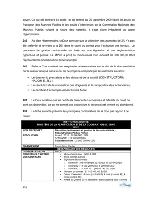138	 	 	
	
ouvert. Ce qui est contraire à l’article 1er de l’arrêté du 05 septembre 2009 fixant les seuils de
Passation des Marchés Publics et les seuils d’intervention de la Commission Nationale des
Marchés Publics suivant la nature des marchés. Il s’agit d’une irrégularité au cadre
réglementaire.
259 Au plan règlementaire, la Cour constate que la déduction des acomptes de 2% n’a pas
été prélevée et reversée à la DGI dans le cadre du contrat pour l’exécution des travaux. Le
processus de gestion contractuelle est basé sur une législation et une réglementation
rigoureuse et précise. Le MPCE a privé la communauté d’un montant de 200 000,00 USD
représentant la non déduction de cet acompte.
260 Enfin la Cour a relevé des irrégularités administratives sur le plan de la documentation
car le dossier analysé dans le cas de ce projet ne comporte pas les éléments suivants :
§ Le dossier du prestataire et les statuts et de la société (CONSTRUCTORA
HADOM E.I.R.L);
§ La résolution de la nomination des dirigeants et la composition des actionnaires;
§ Le certificat d’accomplissement Quitus fiscal.
261 La Cour constate que les certificats de réception provisoires et définitifs du projet ne
sont pas disponibles, ce qui ne permet pas de conclure si le contrat est terminé ou abandonné.
262 La fiche suivante présente les principales constatations de la Cour par rapport à ce
projet.
INSTITUTION AUDITEE
MINISTÈRE DE LA PLANIFICATION ET DE LA COOPERATION EXTERNE
MPCE
NOM DU PROJET Démolition /enlèvement et gestion de décombre/débris :
Reconstruction Port au Prince
RÉSOLUTION 24 août 2010 : 10 000 000 USD
12 Mai 2011 : 15 000 000 USD
Total résolutions : 25 000 000,00 USD
FINANCEMENT Fonds Petro Caribe
RÉCAPITULATIF DES RÉSULTATS
GESTION DE PROJET MPCE
PROCESSUS D’OCTROI
DES CONTRATS
§ Mode d’attribution : GRÉ À GRÉ
§ Trois contrats signés
§ Signature des contrats :
o contrat #1 : 08 Novembre 2010 pour 10 000 000USD
o contrat #2 : 11 Mai 2011 pour 5 000 000 USD
o contrat #3 : 17 Juin 2011 pour 6 142 000 USD
§ Montant du contrat : 21 142 000, 00 $USD
§ Délais d'exécution: 4 mois (contrat #1), 4 mois (contrat #2), 4
mois (contrat #3);
§ Arrêté du 20 avril 2010 décrétant l’état d’urgence pour 18 mois
 