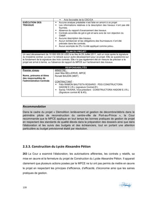139	 	 	
	
§ Avis favorable de la CSC/CA
EXÉCUTION DES
TRAVAUX
§ Aucune analyse préalable n’est faite en amont à ce projet
§ Les informations relatives à la description des travaux n’ont pas été
fournies.
§ Absence du rapport d’avancement des travaux.
§ Contrats accordés de gré à gré et sans avis de non objection du
CNMP.
§ Aucune description des travaux,
§ Aucun échéancier et les obligations des fournisseurs n’ont été
précisés dans les contrats.
§ Aucun acompte de 2% n’a été appliqué comme prévu.
BILAN DU PROJET
Un seul décaissement de 10 000 000,00 USD a eu lieu le 29 Juillet 2011, soit un mois après la signature
du troisième contrat. La cour n’a retracé aucun autre décaissement pour ce projet. Elle se questionne sur
le fondement de la signature des trois contrats. Elle n’a pas également été en mesure de préciser si le
projet est arrivé à terme, vu l’absence de rapport du MPCE sur l’achèvement des travaux.
RESPONSABILITÉS
Premier niveau
Noms, prénoms et titres
des responsables de
l'administration Centrale
MINISTRE :
Jean Max BELLERIVE, MPCE
Ronald BAUDIN (MEF)
CONTRACTANT :
§ Félix RAMON BAUTISTA ROSARIO : PDG CONSTRUCTORA
HADOM E.I.R.L (signature Contrat #1)
§ Sandy TAVERA, Vice-président : CONSTRUCTORA HADOM E.I.R.L
(Signature contrat #2 & #3).
Recommandation	
Dans le cadre du projet « Démolition /enlèvement et gestion de décombre/débris dans le
périmètre pilote de reconstruction du centre-ville de Port-au-Prince », la Cour
recommande que le MPCE applique en tout temps les bonnes pratiques de gestion de projet
en respectant des standards de qualité élevés dans la préparation des dossiers ainsi que dans
l’élaboration et les suivis des budgets et des échéanciers, tout en portant une attention
particulière au budget prévisionnel établi par résolution.
2.3.3.	Construction	du	Lycée	Alexandre	Pétion	
263 La Cour a examiné l’élaboration, les autorisations afférentes, les contrats y relatifs, sa
mise en œuvre et la fermeture du projet de Construction du Lycée Alexandre Pétion. Il apparait
clairement que plusieurs actions posées par le MPCE ne lui ont pas permis de mettre en œuvre
le projet en respectant les principes d’efficience, d’efficacité, d’économie ainsi que les saines
pratiques de gestion.
 