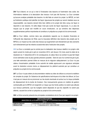 140	 	 	
	
264 Tout d’abord, en ce qui a trait à l’évaluation des besoins et l’estimation des coûts, les
informations relatives à la description des travaux n’ont pas été fournies. La Cour constate
qu’aucune analyse préalable des besoins n’a été faite en amont du projet. Le MPCE, en tant
qu’Institution publique doit planifier de façon rigoureuse les projets qui seront réalisés sous sa
responsabilité. Les besoins doivent être bien définis et le projet doit être conçu de façon à
répondre à ces besoins. Si cette étape n’est pas suivie de façon rigoureuse, il y a plus de
risques que le projet soit modifié en cours d’exécution, ce qui entraîne des dépenses
supplémentaires parfois importantes et constitue un préjudice au projet et à la communauté.
265 La Cour réitère, comme dans ses précédents rapports sur la situation financière et
l’efficacité des dépenses de l’Etat, que la mauvaise définition des besoins des projets par le
MPCE a un impact sur les coûts des travaux qui augmentent soit directement par des avenants
soit indirectement par les retards occasionnés dans l’exécution des projets.
266 La Cour a constaté que le contrat pour la réalisation des travaux relatifs à ce projet a été
signé suivant le mode gré à gré en novembre 2012, soit douze (12) mois avant la date de la
résolution du 11 décembre 2013. En conséquence, la valeur liée à ce contrat n’a pas fait l’objet
d’une estimation avec la plus grande précision possible. Dans le cas d’un contrat de gré à gré,
une telle estimation permet d’être en mesure de le négocier adéquatement. La Cour n’a pas
obtenu d’autorisation préalable d’une autorité de tutelle approuvant une signature anticipée
avant la résolution encore moins un dépassement du plafond autorisé par qui constitue un
préjudice au projet et à la communauté.
267 La Cour n’a pas obtenu la documentation relative au bilan de clôture ou encore la reddition
de comptes du projet. En l’absence de spécifications techniques et du bilan de clôture, la Cour
n’est pas en mesure de se prononcer sur les écarts éventuels et surtout sur le risque probable
de dépassement de la durée de livraison. Ces manquements graves en matière de gestion
contractuelle par le MPCE ont engendré un risque que les fonds publics ne soient pas alloués
aux travaux pertinents, que les budgets soient dépassés et que les objectifs ne soient pas
atteints, causant de ce fait un préjudice au projet et à la communauté.
268 La fiche suivante présente les principales constatations de la Cour par rapport à ce projet :
INSTITUTION AUDITEE
MINISTÈRE DE LA PLANIFICATION ET DE LA COOPERATION EXTERNE
MPCE
NOM DU PROJET Construction du Lycée Alexandre Pétion
RÉSOLUTION § 11 Décembre 2013 : USD 2 000 000
 