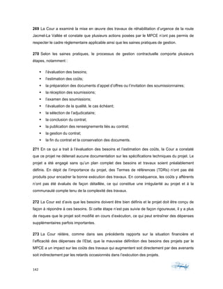 142	 	 	
	
269 La Cour a examiné la mise en œuvre des travaux de réhabilitation d’urgence de la route
Jacmel-La Vallée et constate que plusieurs actions posées par le MPCE n’ont pas permis de
respecter le cadre règlementaire applicable ainsi que les saines pratiques de gestion.
270 Selon les saines pratiques, le processus de gestion contractuelle comporte plusieurs
étapes, notamment :
§ l’évaluation des besoins;
§ l’estimation des coûts;
§ la préparation des documents d’appel d’offres ou l’invitation des soumissionnaires;
§ la réception des soumissions;
§ l’examen des soumissions;
§ l’évaluation de la qualité, le cas échéant;
§ la sélection de l’adjudicataire;
§ la conclusion du contrat;
§ la publication des renseignements liés au contrat;
§ la gestion du contrat;
§ la fin du contrat et la conservation des documents.
271 En ce qui a trait à l’évaluation des besoins et l’estimation des coûts, la Cour a constaté
que ce projet ne détenait aucune documentation sur les spécifications techniques du projet. Le
projet a été engagé sans qu’un plan complet des besoins et travaux soient préalablement
définis. En dépit de l’importance du projet, des Termes de références (TDRs) n’ont pas été
produits pour encadrer la bonne exécution des travaux. En conséquence, les coûts y afférents
n’ont pas été évalués de façon détaillée, ce qui constitue une irrégularité au projet et à la
communauté compte tenu de la complexité des travaux.
272 La Cour est d’avis que les besoins doivent être bien définis et le projet doit être conçu de
façon à répondre à ces besoins. Si cette étape n’est pas suivie de façon rigoureuse, il y a plus
de risques que le projet soit modifié en cours d’exécution, ce qui peut entraîner des dépenses
supplémentaires parfois importantes.
273 La Cour réitère, comme dans ses précédents rapports sur la situation financière et
l’efficacité des dépenses de l’Etat, que la mauvaise définition des besoins des projets par le
MPCE a un impact sur les coûts des travaux qui augmentent soit directement par des avenants
soit indirectement par les retards occasionnés dans l’exécution des projets.
 
