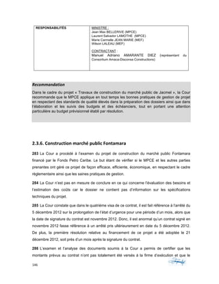 146	 	 	
	
RESPONSABILITÉS MINISTRE :
Jean Max BELLERIVE (MPCE)
Laurent Salvador LAMOTHE (MPCE)
Marie Carmelle JEAN MARIE (MEF)
Wilson LALEAU (MEF)
CONTRACTANT :
Manuel Adriano AMARANTE DIEZ (représentant du
Consortium Amaca-Disconsa Constructions)
Recommandation	
Dans le cadre du projet « Travaux de construction du marché public de Jacmel », la Cour
recommande que le MPCE applique en tout temps les bonnes pratiques de gestion de projet
en respectant des standards de qualité élevés dans la préparation des dossiers ainsi que dans
l’élaboration et les suivis des budgets et des échéanciers, tout en portant une attention
particulière au budget prévisionnel établi par résolution.
2.3.6.	Construction	marché	public	Fontamara
283 La Cour a procédé à l’examen du projet de construction du marché public Fontamara
financé par le Fonds Petro Caribe. Le but étant de vérifier si le MPCE et les autres parties
prenantes ont géré ce projet de façon efficace, efficiente, économique, en respectant le cadre
règlementaire ainsi que les saines pratiques de gestion.
284 La Cour n’est pas en mesure de conclure en ce qui concerne l’évaluation des besoins et
l’estimation des coûts car le dossier ne contient pas d’information sur les spécifications
techniques du projet.
285 La Cour constate que dans le quatrième visa de ce contrat, il est fait référence à l’arrêté du
5 décembre 2012 sur la prolongation de l’état d’urgence pour une période d’un mois, alors que
la date de signature du contrat est novembre 2012. Donc, il est anormal qu’un contrat signé en
novembre 2012 fasse référence à un arrêté pris ultérieurement en date du 5 décembre 2012.
De plus, la première résolution relative au financement de ce projet a été adoptée le 21
décembre 2012, soit près d’un mois après la signature du contrat.
286 L’examen et l’analyse des documents soumis à la Cour a permis de certifier que les
montants prévus au contrat n’ont pas totalement été versés à la firme d’exécution et que le
 