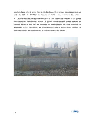 147	 	 	
	
projet n’est pas arrivé à terme. Il est a été abandonné. En revanche, les décaissements qui
s’élèvent à USD 6 164 385,12 ont été effectués, soit 39,4% par rapport au montant du contrat.
287 La visite effectuée par l’équipe technique de la Cour a permis de constater qu’une grande
partie des travaux reste encore à réaliser. Les poutres sont restées sans coffrés, les halles en
structure métallique n’ont pas été effectuées, les aménagements des voies principales et
accessoires ne sont pas montés, les aménagements d’aires de stationnement de quais de
débarquement pour les différents types de véhicules ne sont pas réalisés.
 