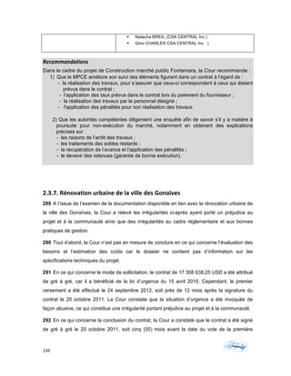 149	 	 	
	
§ Natacha BREA, (CSA CENTRAL Inc.)
§ Gino CHARLES CSA CENTRAL Inc. )
Recommandations	
Dans le cadre du projet de Construction marché public Fontamara, la Cour recommande :
1) Que le MPCE améliore son suivi des éléments figurant dans un contrat à l’égard de :
- la réalisation des travaux, pour s’assurer que ceux-ci correspondent à ceux qui étaient
prévus dans le contrat ;
- l’application des taux prévus dans le contrat lors du paiement du fournisseur ;
- la réalisation des travaux par le personnel désigné ;
- l'application des pénalités pour non réalisation des travaux.
2) Que les autorités compétentes diligentent une enquête afin de savoir s’il y a matière à
poursuite pour non-exécution du marché, notamment en obtenant des explications
précises sur :
- les raisons de l’arrêt des travaux ;
- les traitements des soldes restants ;
- la récupération de l’avance et l’application des pénalités ;
- le devenir des retenues (garantie de bonne exécution).
2.3.7.	Rénovation	urbaine	de	la	ville	des	Gonaïves		
289 A l’issue de l’examen de la documentation disponible en lien avec la rénovation urbaine de
la ville des Gonaïves, la Cour a relevé les irrégularités ci-après ayant porté un préjudice au
projet et à la communauté ainsi que des irrégularités au cadre règlementaire et aux bonnes
pratiques de gestion.
290 Tout d’abord, la Cour n’est pas en mesure de conclure en ce qui concerne l’évaluation des
besoins et l’estimation des coûts car le dossier ne contient pas d’information sur les
spécifications techniques du projet.
291 En ce qui concerne le mode de sollicitation, le contrat de 17 308 638,25 USD a été attribué
de gré à gré, car il a bénéficié de la loi d’urgence du 15 avril 2010. Cependant, le premier
versement a été effectué le 24 septembre 2012, soit près de 12 mois après la signature du
contrat le 20 octobre 2011. La Cour constate que la situation d’urgence a été invoquée de
façon abusive, ce qui constitue une irrégularité portant préjudice au projet et à la communauté.
292 En ce qui concerne la conclusion du contrat, la Cour a constaté que le contrat a été signé
de gré à gré le 20 octobre 2011, soit cinq (05) mois avant la date du vote de la première
 