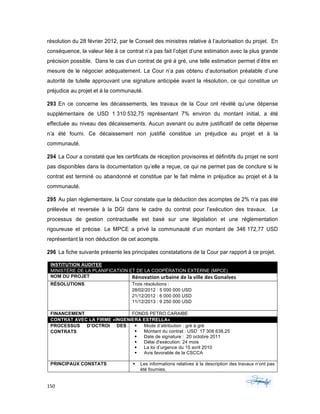 150	 	 	
	
résolution du 28 février 2012, par le Conseil des ministres relative à l’autorisation du projet. En
conséquence, la valeur liée à ce contrat n’a pas fait l’objet d’une estimation avec la plus grande
précision possible. Dans le cas d’un contrat de gré à gré, une telle estimation permet d’être en
mesure de le négocier adéquatement. La Cour n’a pas obtenu d’autorisation préalable d’une
autorité de tutelle approuvant une signature anticipée avant la résolution, ce qui constitue un
préjudice au projet et à la communauté.
293 En ce concerne les décaissements, les travaux de la Cour ont révélé qu’une dépense
supplémentaire de USD 1 310 532,75 représentant 7% environ du montant initial, a été
effectuée au niveau des décaissements. Aucun avenant ou autre justificatif de cette dépense
n’a été fourni. Ce décaissement non justifié constitue un préjudice au projet et à la
communauté.
294 La Cour a constaté que les certificats de réception provisoires et définitifs du projet ne sont
pas disponibles dans la documentation qu’elle a reçue, ce qui ne permet pas de conclure si le
contrat est terminé ou abandonné et constitue par le fait même in préjudice au projet et à la
communauté.
295 Au plan règlementaire, la Cour constate que la déduction des acomptes de 2% n’a pas été
prélevée et reversée à la DGI dans le cadre du contrat pour l’exécution des travaux. Le
processus de gestion contractuelle est basé sur une législation et une réglementation
rigoureuse et précise. Le MPCE a privé la communauté d’un montant de 346 172,77 USD
représentant la non déduction de cet acompte.
296 La fiche suivante présente les principales constatations de la Cour par rapport à ce projet.
INSTITUTION AUDITEE
MINISTÈRE DE LA PLANIFICATION ET DE LA COOPÉRATION EXTERNE (MPCE)
NOM DU PROJET Rénovation	urbaine	de	la	ville	des	Gonaïves
RÉSOLUTIONS Trois résolutions :
28/02/2012 : 5 000 000 USD
21/12/2012 : 6 000 000 USD
11/12/2013 : 9 250 000 USD
FINANCEMENT FONDS PETRO CARAIBE
CONTRAT AVEC LA FIRME «INGENIERA ESTRELLA»
PROCESSUS D’OCTROI DES
CONTRATS
§ Mode d’attribution : gré à gré
§ Montant du contrat : USD 17 308 638,25
§ Date de signature : 20 octobre 2011
§ Délai d'exécution: 24 mois
§ La loi d’urgence du 15 avril 2010
§ Avis favorable de la CSCCA
PRINCIPAUX CONSTATS § Les informations relatives à la description des travaux n’ont pas
été fournies.
 
