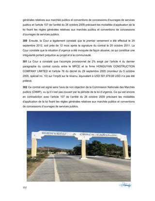 152	 	 	
	
générales relatives aux marchés publics et conventions de concessions d’ouvrages de services
publics et l’article 107 de l’arrêté du 26 octobre 2009 précisant les modalités d’application de la
loi fixant les règles générales relatives aux marchés publics et conventions de concessions
d’ouvrages de services publics.
300 Ensuite, la Cour a également constaté que le premier versement a été effectué le 24
septembre 2012, soit près de 12 mois après la signature du contrat le 20 octobre 2011. La
Cour constate que la situation d’urgence a été invoquée de façon abusive, ce qui constitue une
irrégularité portant préjudice au projet et à la communauté.
301 La Cour a constaté que l’acompte provisionnel de 2% exigé par l’article 4 du dernier
paragraphe du contrat conclu entre le MPCE et la firme HONGUYAN CONSTRUCTION
COMPANY LIMITED et l’article 76 du décret du 29 septembre 2005 (moniteur du 5 octobre
2005, spécial no. 10) sur l’impôt sur le revenu, équivalant à USD 501,979.08 USD n’a pas été
prélevé.
302 Ce contrat est signé sans l’avis de non objection de la Commission Nationale des Marchés
publics (CNMP), vu qu’il n’est pas couvert par la période de la loi d’urgence. Ce qui est encore
en contradiction avec l’article 107 de l’arrêté du 26 octobre 2009 précisant les modalités
d’application de la loi fixant les règles générales relatives aux marchés publics et conventions
de concessions d’ouvrages de services publics.
 