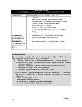 158	 	 	
	
INSTITUTION AUDITÉE
MINISTERE DE LA PLANIFICATION ET DE LA COOPERATION EXTERNE (MPCE)
NOM DU PROJET Rénovation urbaine de la ville de Hinche (Phase I & II)
Finances ;
§ Wilson LALEAU : Ministre de l’Economie et des Finance ;
§ Yves Romain BASTIEN : Ministre de l’Economie et des Finances ;
§ Giovanni DORELIEN : Directeur Général du MPCE ;
§ Pierre GASTON, Ing : UEP / MPCE ;
§ Herntz SAINT-MARC, Ing : UEP/PRU /MPCE
§ Francillon GHEUTHEWANNHA, Ing : Coordonnateur UTE/PRU
/MPCE ;
Deuxième niveau
Responsables firmes
de supervision J & J
Construction S.A
§ Nicolas Ernst ACHILLE, Ing. Architecte : Directeur Général ;
§ Jean Emmanuel JOSEPH, Arch. : Administrateur.
§
Troisième niveau
Les responsables de la
firme d’exécution :
SECOSA
§ Jean-Emile LAFERIERE, Ing. : Président Directeur Général ;
Recommandations	
Dans le cadre du projet de « Rénovation urbaine a Hinche (phases I & II) drainage et
adoquinage de la Ville de Hinche », la Cour recommande :
1) Que le MPCE améliore son suivi des éléments figurant dans un contrat à l’égard de :
- la réalisation des travaux, pour s’assurer que ceux-ci correspondent à ceux qui étaient
prévus dans le contrat ;
- l’application des taux prévus dans le contrat lors du paiement du fournisseur ;
- la réalisation des travaux par le personnel désigné ;
- l'application des pénalités pour non réalisation des travaux.
2) Que les autorités compétentes diligentent une enquête afin de savoir s’il y a matière à
poursuite pour non-exécution du marché, notamment en obtenant des explications
précises sur :
- les raisons de l’arrêt des travaux ;
- les traitements des soldes restants ;
- la récupération de l’avance et l’application des pénalités ;
- le devenir des retenues (garantie de bonne exécution).
 
