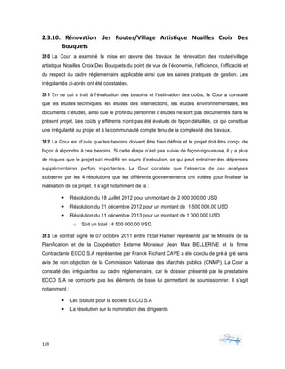 159	 	 	
	
2.3.10.	 Rénovation	 des	 Routes/Village	 Artistique	 Noailles	 Croix	 Des	
Bouquets	
310 La Cour a examiné la mise en œuvre des travaux de rénovation des routes/village
artistique Noailles Croix Des Bouquets du point de vue de l’économie, l’efficience, l’efficacité et
du respect du cadre réglementaire applicable ainsi que les saines pratiques de gestion. Les
irrégularités ci-après ont été constatées.
311 En ce qui a trait à l’évaluation des besoins et l’estimation des coûts, la Cour a constaté
que les études techniques, les études des intersections, les études environnementales, les
documents d’études, ainsi que le profil du personnel d’études ne sont pas documentés dans le
présent projet. Les coûts y afférents n’ont pas été évalués de façon détaillée, ce qui constitue
une irrégularité au projet et à la communauté compte tenu de la complexité des travaux.
312 La Cour est d’avis que les besoins doivent être bien définis et le projet doit être conçu de
façon à répondre à ces besoins. Si cette étape n’est pas suivie de façon rigoureuse, il y a plus
de risques que le projet soit modifié en cours d’exécution, ce qui peut entraîner des dépenses
supplémentaires parfois importantes. La Cour constate que l’absence de ces analyses
s’observe par les 4 résolutions que les différents gouvernements ont votées pour finaliser la
réalisation de ce projet. Il s’agit notamment de la :
§ Résolution du 18 Juillet 2012 pour un montant de 2 000 000,00 USD
§ Résolution du 21 décembre 2012 pour un montant de 1 500 000,00 USD
§ Résolution du 11 décembre 2013 pour un montant de 1 000 000 USD
o Soit un total : 4 500 000,00 USD.
313 Le contrat signé le 07 octobre 2011 entre l'État Haïtien représenté par le Ministre de la
Planification et de la Coopération Externe Monsieur Jean Max BELLERIVE et la firme
Contractante ECCO S.A représentée par Franck Richard CAVE a été conclu de gré à gré sans
avis de non objection de la Commission Nationale des Marchés publics (CNMP). La Cour a
constaté des irrégularités au cadre réglementaire, car le dossier présenté par le prestataire
ECCO S.A ne comporte pas les éléments de base lui permettant de soumissionner. Il s’agit
notamment :
§ Les Statuts pour la société ECCO S.A
§ La résolution sur la nomination des dirigeants
 