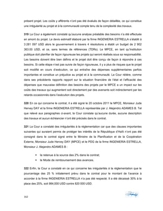 162	 	 	
	
présent projet. Les coûts y afférents n’ont pas été évalués de façon détaillée, ce qui constitue
une irrégularité au projet et à la communauté compte tenu de la complexité des travaux.
319 La Cour a également constaté qu’aucune analyse préalable des besoins n’a été effectuée
en amont du projet. Le devis estimatif élaboré par la firme INGENIERIA ESTRELLA s’établit à
3 281 097 USD alors le gouvernement à travers 4 résolutions a établi un budget de 2 902
363.00 USD, et ce, sans termes de références (TDRs). Le MPCE, en tant qu’Institution
publique doit planifier de façon rigoureuse les projets qui seront réalisés sous sa responsabilité.
Les besoins doivent être bien définis et le projet doit être conçu de façon à répondre à ces
besoins. Si cette étape n’est pas suivie de façon rigoureuse, il y a plus de risques que le projet
soit modifié en cours d’exécution, ce qui entraîne des dépenses supplémentaires parfois
importantes et constitue un préjudice au projet et à la communauté. La Cour réitère, comme
dans ses précédents rapports rapport sur la situation financière de l’état et l’efficacité des
dépenses que mauvaise définition des besoins des projets par le MPCE a un impact sur les
coûts des travaux qui augmentent soit directement par des avenants soit indirectement par les
retards occasionnés dans l’exécution des projets.
320 En ce qui concerne le contrat, il a été signé le 20 octobre 2011 le MPCE, Monsieur Jude
Hervey DAY et la firme INGENIERIA ESTRELLA représentée par J. Alejandro ADAMES B. Tel
que relevé aux paragraphes ci-avant, la Cour constate qu’aucune durée, aucune description
des travaux et aucun échéancier n’ont été précisés dans le contrat.
321 La Cour a constaté des irrégularités à la réglementation car que des clauses importantes
suivantes qui auraient permis de protéger les intérêts de la République d’Haïti n’ont pas été
consigné dans le contrat signé entre le Ministre de la Planification et de la Coopération
Externe, Monsieur Jude Hervey DAY (MPCE) et le PDG de la firme INGENIERIA ESTRELLA,
Monsieur J. Alejandro ADAMES B :
§ la retenue à la source des 2% dans le contrat;
§ le Mode de remboursement des avances.
322 Enfin, la Cour a constaté en ce qui concerne les irrégularités à la réglementation que le
pourcentage des 25 % initialement prévu dans le contrat pour le montant de l’avance à
accorder à la firme INGENIERIA ESTRELLA n’a pas été respecté. Il a été décaissé 30% à la
place des 25%, soit 984,000 USD contre 820 000 USD.
 