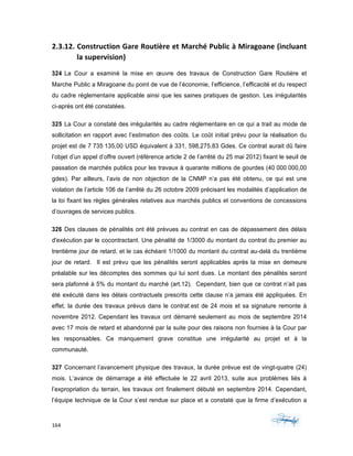 164	 	 	
	
2.3.12.	Construction	Gare	Routière	et	Marché	Public	à	Miragoane	(incluant	
la	supervision)	
324 La Cour a examiné la mise en œuvre des travaux de Construction Gare Routière et
Marche Public a Miragoane du point de vue de l’économie, l’efficience, l’efficacité et du respect
du cadre réglementaire applicable ainsi que les saines pratiques de gestion. Les irrégularités
ci-après ont été constatées.
325 La Cour a constaté des irrégularités au cadre réglementaire en ce qui a trait au mode de
sollicitation en rapport avec l’estimation des coûts. Le coût initial prévu pour la réalisation du
projet est de 7 735 135,00 USD équivalent à 331, 598,275.83 Gdes. Ce contrat aurait dû faire
l’objet d’un appel d’offre ouvert (référence article 2 de l’arrêté du 25 mai 2012) fixant le seuil de
passation de marchés publics pour les travaux à quarante millions de gourdes (40 000 000,00
gdes). Par ailleurs, l’avis de non objection de la CNMP n’a pas été obtenu, ce qui est une
violation de l’article 106 de l’arrêté du 26 octobre 2009 précisant les modalités d’application de
la loi fixant les règles générales relatives aux marchés publics et conventions de concessions
d’ouvrages de services publics.
326 Des clauses de pénalités ont été prévues au contrat en cas de dépassement des délais
d'exécution par le cocontractant. Une pénalité de 1/3000 du montant du contrat du premier au
trentième jour de retard, et le cas échéant 1/1000 du montant du contrat au-delà du trentième
jour de retard. Il est prévu que les pénalités seront applicables après la mise en demeure
préalable sur les décomptes des sommes qui lui sont dues. Le montant des pénalités seront
sera plafonné à 5% du montant du marché (art.12). Cependant, bien que ce contrat n’ait pas
été exécuté dans les délais contractuels prescrits cette clause n’a jamais été appliquées. En
effet, la durée des travaux prévus dans le contrat est de 24 mois et sa signature remonte à
novembre 2012. Cependant les travaux ont démarré seulement au mois de septembre 2014
avec 17 mois de retard et abandonné par la suite pour des raisons non fournies à la Cour par
les responsables. Ce manquement grave constitue une irrégularité au projet et à la
communauté.
327 Concernant l’avancement physique des travaux, la durée prévue est de vingt-quatre (24)
mois. L’avance de démarrage a été effectuée le 22 avril 2013, suite aux problèmes liés à
l’expropriation du terrain, les travaux ont finalement débuté en septembre 2014. Cependant,
l’équipe technique de la Cour s’est rendue sur place et a constaté que la firme d’exécution a
 