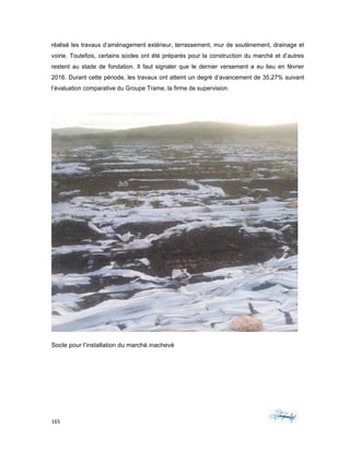 165	 	 	
	
réalisé les travaux d’aménagement extérieur, terrassement, mur de soutènement, drainage et
voirie. Toutefois, certains socles ont été préparés pour la construction du marché et d’autres
restent au stade de fondation. Il faut signaler que le dernier versement a eu lieu en février
2016. Durant cette période, les travaux ont atteint un degré d’avancement de 35,27% suivant
l’évaluation comparative du Groupe Trame, la firme de supervision.
Socle pour l’installation du marché inachevé
 