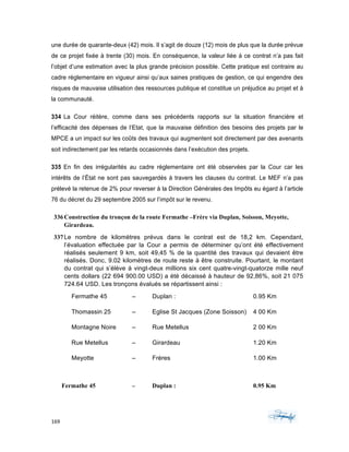 169	 	 	
	
une durée de quarante-deux (42) mois. Il s’agit de douze (12) mois de plus que la durée prévue
de ce projet fixée à trente (30) mois. En conséquence, la valeur liée à ce contrat n’a pas fait
l’objet d’une estimation avec la plus grande précision possible. Cette pratique est contraire au
cadre réglementaire en vigueur ainsi qu’aux saines pratiques de gestion, ce qui engendre des
risques de mauvaise utilisation des ressources publique et constitue un préjudice au projet et à
la communauté.
334 La Cour réitère, comme dans ses précédents rapports sur la situation financière et
l’efficacité des dépenses de l’Etat, que la mauvaise définition des besoins des projets par le
MPCE a un impact sur les coûts des travaux qui augmentent soit directement par des avenants
soit indirectement par les retards occasionnés dans l’exécution des projets.
335 En fin des irrégularités au cadre règlementaire ont été observées par la Cour car les
intérêts de l’État ne sont pas sauvegardés à travers les clauses du contrat. Le MEF n’a pas
prélevé la retenue de 2% pour reverser à la Direction Générales des Impôts eu égard à l’article
76 du décret du 29 septembre 2005 sur l’impôt sur le revenu.
336Construction du tronçon de la route Fermathe –Frère via Duplan, Soisson, Meyotte,
Girardeau.
337Le nombre de kilomètres prévus dans le contrat est de 18,2 km. Cependant,
l’évaluation effectuée par la Cour a permis de déterminer qu’ont été effectivement
réalisés seulement 9 km, soit 49,45 % de la quantité des travaux qui devaient être
réalisés. Donc, 9.02 kilomètres de route reste à être construite. Pourtant, le montant
du contrat qui s’élève à vingt-deux millions six cent quatre-vingt-quatorze mille neuf
cents dollars (22 694 900.00 USD) a été décaissé à hauteur de 92,86%, soit 21 075
724.64 USD. Les tronçons évalués se répartissent ainsi :
Fermathe 45 – Duplan : 0.95 Km
Thomassin 25 – Eglise St Jacques (Zone Soisson) 4 00 Km
Montagne Noire – Rue Metellus 2 00 Km
Rue Metellus – Girardeau 1.20 Km
Meyotte – Frères 1.00 Km
Fermathe 45 – Duplan : 0.95 Km
 