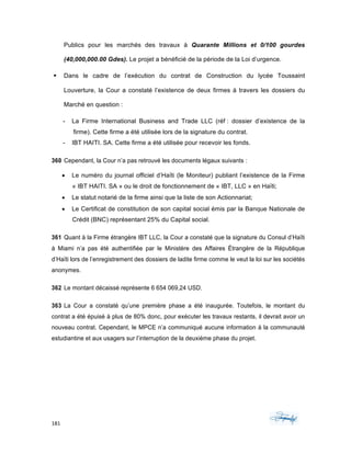 181	 	 	
	
Publics pour les marchés des travaux à Quarante Millions et 0/100 gourdes
(40,000,000.00 Gdes). Le projet a bénéficié de la période de la Loi d’urgence.
§ Dans le cadre de l’exécution du contrat de Construction du lycée Toussaint
Louverture, la Cour a constaté l’existence de deux firmes à travers les dossiers du
Marché en question :
- La Firme International Business and Trade LLC (réf : dossier d’existence de la
firme). Cette firme a été utilisée lors de la signature du contrat.
- IBT HAITI. SA. Cette firme a été utilisée pour recevoir les fonds.
360 Cependant, la Cour n’a pas retrouvé les documents légaux suivants :
• Le numéro du journal officiel d’Haïti (le Moniteur) publiant l’existence de la Firme
« IBT HAITI. SA » ou le droit de fonctionnement de « IBT, LLC » en Haïti;
• Le statut notarié de la firme ainsi que la liste de son Actionnariat;
• Le Certificat de constitution de son capital social émis par la Banque Nationale de
Crédit (BNC) représentant 25% du Capital social.
361 Quant à la Firme étrangère IBT LLC, la Cour a constaté que la signature du Consul d’Haïti
à Miami n’a pas été authentifiée par le Ministère des Affaires Étrangère de la République
d’Haïti lors de l’enregistrement des dossiers de ladite firme comme le veut la loi sur les sociétés
anonymes.
362 Le montant décaissé représente 6 654 069,24 USD.
363 La Cour a constaté qu’une première phase a été inaugurée. Toutefois, le montant du
contrat a été épuisé à plus de 80% donc, pour exécuter les travaux restants, il devrait avoir un
nouveau contrat. Cependant, le MPCE n’a communiqué aucune information à la communauté
estudiantine et aux usagers sur l’interruption de la deuxième phase du projet.
 