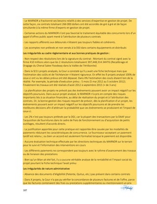 187	 	 	
	
-	Le	MARNDR	a	fractionné	ses	besoins	relatifs	à	des	services	d’expertise	en	gestion	de	projet.	De	
cette	façon,	six	contrats	totalisant	266	000	dollars	ont	été	accordés	de	gré	à	gré	et	de	façon	
simultanée	à	la	même	firme	d’experts	en	gestion	de	projet.	
-	Certaines	actions	du	MARNDR	n’ont	pas	favorisé	le	traitement	équitable	des	concurrents	lors	d’un	
appel	d’offres	public	ayant	mené	à	l’attribution	de	plusieurs	contrats		
-	Les	rapports	afférents	aux	déboursés	n'étaient	pas	toujours	fiables	et	cohérents.		
-	Les	acomptes	non	prélevés	et	non	versés	à	la	DGI	dans	certains	équipements	et	distribués	
Les	irrégularités	au	cadre	règlementaire	et	aux	bonnes	pratiques	de	gestion	:			
-	Non-respect	des	résolutions	lors	de	la	signature	du	contrat	:	Montant	du	contrat	signé	avec	la	
firme	410	millions	alors	que	les	2	résolutions	totalisaient	397,448,314.34HTG	(Recalibrage	et	
Dragage	du	Chenal	Salee	Floodway	dans	la	Vallée	de	l’Artibonite)	
-	Dans	la	9/11	projets	analysés,	la	Cour	a	constaté	qu’il	y	avait	une	fiche	technique	mais	que	
l’estimation	des	coûts	et	de	l’échéancier	n’étaient	rigoureux.	En	effet	les	9	projets	analysé	100%	de	
ceux-ci	ont	vu	les	délais	prévus	ont	été	dépassé.	Dans	X%	l'estimation	des	couts	étaient	loin	de	la	
réalité.	Par	exemple,	la	période	d'exécution	prévu	:	5	mois	(5	mai	2012	au	5	octobre	2012).	
Finalement	les	travaux	ont	été	réalisés	d'août	2012	à	septembre	2015	(+	de	3	ans)	
-	La	planification	des	projets	ne	prévoit	pas	des	événements	pouvant	avoir	un	impact	négatif	sur	les	
objectifs	poursuivis.	Dans	aucun	projet	analysé,	le	MARNDR	n’a	pris	en	compte	des	risques	
importants	liés	à	sa	situation	financière,	au	délai	de	réalisation	du	projet	et	à	l’attribution	des	
contrats.	Or,	la	bonne	gestion	des	risques	requiert	de	prévoir,	dès	la	planification	d’un	projet,	les	
événements	pouvant	avoir	un	impact	négatif	sur	les	objectifs	poursuivis	et	de	prendre	les	
meilleures	décisions	afin	d’atténuer	la	probabilité	que	ces	événements	se	produisent	et	l’impact	de	
ceux-ci.	
-	Les	2%	n’est	pas	toujours	prélevés	par	la	DGI,	car	la	plupart	des	transactions	par	la	DAAF	pour	
l'acquisition	de	fournitures	dans	le	cadre	de	frais	de	fonctionnement	ou	d'acquisition	de	petits	
outillages,	résultent	d'accords	directs.		
-	La	justification	apportée	pour	cette	pratique	est	rapportée	être	causée	par	les	modalités	de	
paiements	réduisant	les	caractéristiques	de	concurrence.	Le	fournisseur	acceptant	un	paiement	
tardif	est	retenu	;	ou	bien	un	accord	est	seulement	formalisé	lorsque	le	paiement	est	disponible.		
-	Aucune	évaluation	technique	effectuée	par	les	directions	techniques	du	MARNDR	sur	le	terrain	
pour	le	suivi	et	l'information	des	interventions	en	cours	
-	Les	différents	paiements	ne	correspondent	pas	toujours	avec	le	rythme	d’avancement	des	travaux	
ou	de	livraison	des	prestations	
-	Bien	qu'un	Bilan	ait	été	fait,	il	y	a	aucune	véritable	analyse	de	la	rentabilité	et	l’impact	social	du	
projet	pourtant	la	Fiche	technique	l'avait	prévu	
Les	irrégularités	de	nature	administrative	
-	Absence	des	documents	d'éligibilité	(Patente,	Quitus,	etc.)	pas	présent	dans	certains	contrats		
-	Dans	X	projets,	la	Cour	n'a	pas	pu	vérifier	la	concordance	de	plusieurs	factures	et	de	l'offre,	parce	
que	les	factures	contenaient	des	frais	ou	prestations	supplémentaires	ou	mentionnaient	un	prix	
 