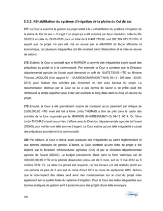 190	 	 	
	
2.5.2. Réhabilitation	du	système	d'irrigation	de	la	plaine	du	Cul	de	sac	
377 La Cour a examiné la gestion du projet relatif à la « réhabilitation du système d'irrigation de
la plaine du Cul de sac ». Il s’agit d’un projet qui a été autorisé par deux résolution, celle du 28-
02-2012 et celle du 22-07-2015 pour un total de $ 8 497 775,86, soit 382 399 913,70 HTG. Il
appert que ce projet n’a pas été mis en œuvre par le MARNDR de façon efficiente et
économique, car plusieurs irrégularités ont été constaté dans l’élaboration et la mise en œuvre
de celui-ci.
378 D’abord, la Cour a constaté que le MARNDR a commis des irrégularités ayant causé des
préjudices au projet et à la communauté. Par exemple la Cour a constaté que le Directeur
départemental agricole de l'ouest avait demandé un prêt de 18,675,750.09 HTG au Ministre
Thomas JACQUES (Voir rapport 1/1 - M-A/DDAO/MARNDR(T-N18) 09-13 : 295 date : 30-09-
2013) pour réaliser des activités pas forcement en lien avec travaux du projet. La
documentation obtenue par la Cour ne lui a pas permis de savoir si ce prête avait été
remboursé à temps opportun pour éviter par exemple le long délai dans la mise en œuvre du
projet.
379 Ensuite, la Cour a été grandement surpris de constater qu’un paiement par chèque de
5,000,000,00 HTG avait été fait à Mme Linda THOMAS à titre de prêt dans le cadre des
activités de la foire organisée par le MARNDR (M-A/DG/DIA/B(T-n3) 04-13 :0014. Or, Mme
Linda THOMAS n'avait aucun lien d’affaire avec la Direction départementale agricole de l'ouest
(DDAO) pour mériter une telle somme d’argent. La Cour estime qu’une telle irrégularité a causé
des préjudices au projet et à la communauté.
380 Par ailleurs, la Cour a relevé aussi quelques des irrégularités au cadre règlementaire et
aux bonnes pratiques de gestion. D’abord, la Cour constate qu’une fiche de projet a été
élaboré par la Direction infrastructures agricoles (DIA) et par la Direction départementale
agricole de l'ouest (DDAO). Le budget prévisionnel établi dans la fiche technique est de
328,000,000.00 HTG et la période d'exécution prévu est de 5 mois, soit du 5 mai 2012 au 5
octobre 2012. Or, ce délai n’a jamais été respecté, car les travaux ont été réalisés plutôt sur
une période de plus de 3 ans soit du mois d'aout 2012 au mois de septembre 2015. Notons
que le non-respect des délais peut avoir des conséquences sur le cout du projet mais
également sur la qualité finale du système d’irrigation. Pour la Cour des telles irrégularités aux
bonnes pratiques de gestion sont à proscrire pour des projets d’une telle envergure.
 