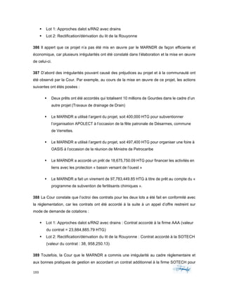 193	 	 	
	
§ Lot 1: Approches dalot s/RN2 avec drains
§ Lot 2: Rectification/dérivation du lit de la Rouyonne
386 Il appert que ce projet n’a pas été mis en œuvre par le MARNDR de façon efficiente et
économique, car plusieurs irrégularités ont été constaté dans l’élaboration et la mise en œuvre
de celui-ci.
387 D’abord des irrégularités pouvant causé des préjudices au projet et à la communauté ont
été observé par la Cour. Par exemple, au cours de la mise en œuvre de ce projet, les actions
suivantes ont étés posées :
§ Deux prêts ont été accordés qui totalisent 10 millions de Gourdes dans le cadre d’un
autre projet (Travaux de drainage de Drain)
§ Le MARNDR a utilisé l’argent du projet, soit 400,000 HTG pour subventionner
l’organisation APOLECT à l’occasion de la fête patronale de Désarmes, commune
de Verrettes.
§ Le MARNDR a utilisé l’argent du projet, soit 497,400 HTG pour organiser une foire à
OASIS à l’occasion de la réunion de Ministre de Petrocaribe
§ Le MARNDR a accordé un prêt de 18,675,750.09 HTG pour financer les activités en
liens avec les protection « bassin versant de l’ouest »
§ Le MARNDR a fait un virement de 97,783,449.85 HTG à titre de prêt au compte du «
programme de subvention de fertilisants chimiques ».
388 La Cour constate que l’octroi des contrats pour les deux lots a été fait en conformité avec
la réglementation, car les contrats ont été accordé à la suite à un appel d’offre restreint sur
mode de demande de cotations :
§ Lot 1: Approches dalot s/RN2 avec drains : Contrat accordé à la firme AAA (valeur
du contrat = 23,884,885.79 HTG)
§ Lot 2: Rectification/dérivation du lit de la Rouyonne : Contrat accordé à la SOTECH
(valeur du contrat : 38, 958,250.13)
389 Toutefois, la Cour que le MARNDR a commis une irrégularité au cadre règlementaire et
aux bonnes pratiques de gestion en accordant un contrat additionnel à la firme SOTECH pour
 
