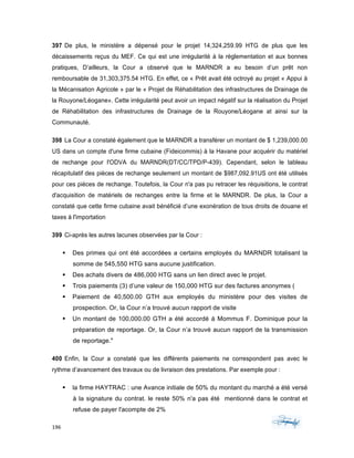 196	 	 	
	
397 De plus, le ministère a dépensé pour le projet 14,324,259.99 HTG de plus que les
décaissements reçus du MEF. Ce qui est une irrégularité à la règlementation et aux bonnes
pratiques, D’ailleurs, la Cour a observé que le MARNDR a eu besoin d’un prêt non
remboursable de 31,303,375.54 HTG. En effet, ce « Prêt avait été octroyé au projet « Appui à
la Mécanisation Agricole » par le « Projet de Réhabilitation des infrastructures de Drainage de
la Rouyone/Léogane». Cette irrégularité peut avoir un impact négatif sur la réalisation du Projet
de Réhabilitation des infrastructures de Drainage de la Rouyone/Léogane at ainsi sur la
Communauté.
398 La Cour a constaté également que le MARNDR a transférer un montant de $ 1,239,000.00
US dans un compte d'une firme cubaine (Fideicommis) à la Havane pour acquérir du matériel
de rechange pour l'ODVA du MARNDR(DT/CC/TPD/P-439). Cependant, selon le tableau
récapitulatif des pièces de rechange seulement un montant de $987,092.91US ont été utilisés
pour ces pièces de rechange. Toutefois, la Cour n'a pas pu retracer les réquisitions, le contrat
d'acquisition de matériels de rechanges entre la firme et le MARNDR. De plus, la Cour a
constaté que cette firme cubaine avait bénéficié d’une exonération de tous droits de douane et
taxes à l'importation
399 Ci-après les autres lacunes observées par la Cour :
§ Des primes qui ont été accordées a certains employés du MARNDR totalisant la
somme de 545,550 HTG sans aucune justification.
§ Des achats divers de 486,000 HTG sans un lien direct avec le projet.
§ Trois paiements (3) d’une valeur de 150,000 HTG sur des factures anonymes (
§ Paiement de 40,500.00 GTH aux employés du ministère pour des visites de
prospection. Or, la Cour n’a trouvé aucun rapport de visite
§ Un montant de 100,000.00 GTH a été accordé à Mommus F. Dominique pour la
préparation de reportage. Or, la Cour n’a trouvé aucun rapport de la transmission
de reportage."
400 Enfin, la Cour a constaté que les différents paiements ne correspondent pas avec le
rythme d’avancement des travaux ou de livraison des prestations. Par exemple pour :
§ la firme HAYTRAC : une Avance initiale de 50% du montant du marché a été versé
à la signature du contrat. le reste 50% n'a pas été mentionné dans le contrat et
refuse de payer l'acompte de 2%
 