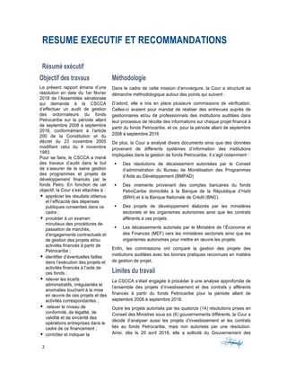 2	 	 	
	
RESUME EXECUTIF ET RECOMMANDATIONS
Résumé exécutif
Objectif des travaux
Le présent rapport émane d’une
résolution en date du 1er février
2018 de l’Assemblée sénatoriale
qui demande à la CSCCA
d’effectuer un audit de gestion
des ordonnateurs du fonds
Petrocaribe sur la période allant
de septembre 2008 à septembre
2016, conformément à l’article
200 de la Constitution et du
décret du 23 novembre 2005
modifiant celui du 4 novembre
1983.
Pour se faire, le CSCCA a mené
des travaux d’audit dans le but
de s‘assurer de la saine gestion
des programmes et projets de
développement financés par le
fonds Petro. En fonction de cet
objectif, la Cour s’est attachée à :
§ apprécier les résultats obtenus
et l’efficacité des dépenses
publiques consenties dans ce
cadre ;
§ procéder à un examen
minutieux des procédures de
passation de marchés,
d’engagements contractuels et
de gestion des projets et/ou
activités financés à partir de
Petrocaribe ;
§ identifier d’éventuelles failles
dans l’exécution des projets et
activités financés à l’aide de
ces fonds ;
§ relever les écarts
administratifs, irrégularités et
anomalies touchant à la mise
en œuvre de ces projets et des
activités correspondantes ;
§ relever le niveau de
conformité, de légalité, de
validité et de sincérité des
opérations entreprises dans le
cadre de ce financement ;
§ contrôler et indiquer la
Méthodologie
Dans le cadre de cette mission d’envvergure, la Cour a structuré sa
démarche méthodologique autour des points qui suivent :
D’adord, elle a mis en place plusieurs commissions de vérification.
Celles-ci avaient pour mandat de réaliser des entrevues auprès de
gestionnaires et/ou de professionnels des institutions auditées dans
leur processus de récolte des informations sur chaque projet financé à
partir du fonds Petrocaribe, et ce, pour la période allant de septembre
2008 à septembre 2016
De plus, la Cour a analysé divers documents ainsi que des données
provenant de différents systèmes d’information des institutions
impliquées dans la gestion de fonds Petrocaribe. Il s’agit notamment :
§ Des résolutions de décaissement autorisées par le Conseil
d’administration du Bureau de Monétisation des Programmes
d’Aide au Développement (BMPAD)
§ Des virements provenant des comptes bancaires du fonds
PetroCaribe domiciliés à la Banque de la République d’Haïti
(BRH) et à la Banque Nationale de Crédit (BNC).
§ Des projets de développement élaborés par les ministères
sectoriels et les organismes autonomes ainsi que les contrats
afférents à ces projets.
§ Les décaissements autorisés par le Ministère de l’Économie et
des Finances (MEF) vers les ministères sectoriels ainsi que les
organismes autonomes pour mettre en œuvre les projets.
Enfin, les commissions ont comparé la gestion des projets des
institutions auditées avec les bonnes pratiques reconnues en matière
de gestion de projet.
Limites du travail
La CSCCA s’était engagée à procéder à une analyse approfondie de
l’ensemble des projets d’investissement et des contrats y afférents
financés à partir du fonds Petrocaribe pour la période allant de
septembre 2008 à septembre 2016.
Outre les projets autorisés par les quatorze (14) résolutions prises en
Conseil des Ministres sous six (6) gouvernements différents, la Cour a
décidé d’analyser aussi les projets d’investissement et les contrats
liés au fonds Petrocaribe, mais non autorisés par une résolution.
Ainsi, dès le 20 avril 2018, elle a sollicité du Gouvernement des
 