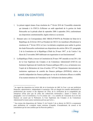 20	 	 	
	
1 	MISE	EN	CONTEXTE	
1. Le présent rapport émane d’une résolution du 1er
février 2018 de l’Assemblée sénatoriale
qui demande à la CSCCA d’effectuer un audit approfondi de la gestion du fonds
Petrocaribe sur la période allant de septembre 2008 à septembre 2016, conformément
aux dispositions constitutionnelles, légales relatives à sa mission.
2. Donnant suite à la Correspondance (Réf. SRH/JL/P/50/079) du Président du Sénat de la
République du 26 février 2018 au Président du CSCCA lui transférant officiellement la
résolution du 1er
février 2018, la Cour s’est déclarée compétente pour auditer la gestion
des fonds Petrocaribe conformément aux dispositions des articles 200 et 223, paragraphe
2 de la Constitution de la République d’Haïti du 29 mars 19871
, et de l’article 5 du
décret du 23 novembre 2005 établissant son organisation et son fonctionnement2
.
3. La République d’Haïti, à travers la Constitution du 29 mars 1987 amendée en mai 2011, fait
de la Cour Supérieure des Comptes et du Contentieux Administratif (CSCCA) son
Institution Supérieure de Contrôle des Finances publiques (ISC), et ce, en harmonie avec
l’esprit de la Déclaration de Lima d’octobre 1977 de l’Organisation internationale des
institutions supérieures de contrôle des finances publiques (INTOSAI), relative au
contrôle indépendant des finances publiques en vue de la réalisation efficace et crédible
d’un examen minutieux de l’intendance et de l’utilisation des deniers publics.
																																																													
1
	 Au	 regard	 des	 dispositions	 de	 l’article	 200,	 de	 la	 Constitution	 de	 1987,	 la Cour « est une juridiction
financière, administrative, indépendante et autonome. Elle est chargée du contrôle administratif et
juridictionnel des recettes et des dépenses de l’État, de la vérification de la comptabilité des
entreprises d’État ainsi que de celles des collectivités territoriales ». Quant à l’article 223,
paragraphe 2 de la Constitution, il se lit comme suit : « Le contrôle de l’exécution de la loi des
finances est assuré par le Parlement, la Cour Supérieure des Comptes et du Contentieux
Administratif et toutes autres institutions prévues par la loi ».	
2
	Aux termes des dispositions de l’alinéa 13, de l’article 5 de ce décret, la CSCCA a notamment
pour attributions de « conduire toutes missions d’enquête, d’encadrement, de conseil et de
consultation qui lui sont confiées par les Pouvoirs publics ».
 