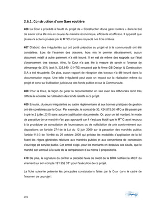 201	 	 	
	
2.6.1.	Construction	d'une	Gare	routière	
406 La Cour a procédé à l’audit du projet de « Construction d’une gare routière » dans le but
de savoir s’il a été mis en œuvre de manière économique, efficiente et efficace. Il apparaît que
plusieurs actions posées par le MTIC n’ont pas respecté ces trois critères.
407 D’abord, des irrégularités qui ont porté préjudice au projet et à la communauté ont été
constatées. Lors de l’examen des dossiers, hors mis le premier décaissement, aucun
document relatif à autre paiement n’a été trouvé. Il en est de même des rapports sur l’état
d’avancement des travaux. Ainsi, la Cour n’a pas été à mesure de savoir si l'avance de
démarrage de 30% (soit 9, 325,540.13 HTG) encaissé par la firme GB Design & Construction
S.A a été récupérée. De plus, aucun rapport de réception des travaux n’a été trouvé dans la
documentation reçue. Une telle irrégularité peut avoir un impact sur la réalisation même du
projet et donc sur l’utilisation judicieuse des fonds publics et sur la Communauté.
408 Pour la Cour, la façon de gérer la documentation en lien avec les déboursés rend très
difficile le contrôle de l’utilisation des fonds relatifs à ce projet.
409 Ensuite, plusieurs irrégularités au cadre réglementaire et aux bonnes pratiques de gestion
ont été constatées par la Cour. Par exemple, le contrat de 33, 424,875.00 HTG a été passé gré
à gré le 2 juillet 2015 sans aucune justification documentée. Or, pour un tel montant, le mode
de passation de ce marché n’est pas approprié car il n’est pas établi que le MTIC avait recouru
à la procédure de consultation de fournisseurs ou de sollicitation de prix conformément aux
dispositions de l’article 27-1de la Loi du 12 juin 2009 sur la passation des marchés publics
l’article 115-3 de l’Arrêté du 26 octobre 2009 qui précise les modalités d’application de la loi
fixant les règles générales relatives aux marchés publics et aux conventions de concession
d’ouvrage de service public. Cet arrêté exige, pour les montants en-dessous des seuils, que le
marché soit attribué à la suite de la comparaison d’au moins 3 propositions.
410 De plus, la signature du contrat a précédé l'avis de crédit de la BRH notifiant le MICT du
virement sur son compte 121 252 331 pour l'exécution de ce projet.
La fiche suivante présente les principales constatations faites par la Cour dans le cadre de
l’examen de ce projet :
 