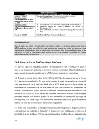 203	 	 	
	
INSTITUTION AUDITÉE
MINISTERE DU TOURISME ET DES INDUSTRIES CREATIVES (MTIC)
NOM DU PROJET Plan spécial des Cayes / Construction d'une Gare routière
Deuxième niveau
Les représentants du MEF,
le comptable public affecté
au MTIC
§ Remy MERLIN (Comptable public MEF)
Troisième niveau
Les responsables de la firme
GB Design & Construction
S.A
§ Gerard Berret Junior (President GB Design & Construction S.A)
§ Alexandra Sabbat Mc Intosh (Trésorière GB Design &
Construction S.A)
§ Erick DORVILUS (mandataire délégué GB Design & Construction
S.A)
§
Visa de la CSCCA, Fritz Robert St Paul, Président du Conseil
	
Recommandation	
Dans le cadre du projet « Construction d'une Gare routière », la Cour recommande que le
MTIC applique en tout temps les bonnes pratiques de gestion de projet en respectant des
standards de qualité élevés dans la préparation des dossiers ainsi que dans l’élaboration et les
suivis des budgets et des échéanciers, tout en portant une attention particulière au budget
prévisionnel établi par résolution.
	
2.6.2.	Construction	du	Port	Touristique	des	Cayes	
411 La Cour a procédé à l’audit du projet de « Construction d’un Port Touristique des Cayes »
dans le but de savoir s’il a été mis en œuvre de manière économique, efficiente et efficace. Il
appert que plusieurs actions posées par le MTIC n’ont pas respecté ces trois critères.
412 D’abord, le contrat d’une valeur de 14, 101,362.50 HTG a été passé gré à gré le 21 mai
2015 sans aucune justification. Or, pour un tel montant, le mode de passation de ce marché
n’est pas approprié car il n’est pas établi que le MTIC avait recouru à la procédure de
consultation de fournisseurs ou de sollicitation de prix conformément aux dispositions de
l’article 27-1de la Loi du 12 juin 2009 sur la passation des marchés publics l’article 115-3 de
l’Arrêté du 26 octobre 2009 qui précise les modalités d’application de la loi fixant les règles
générales relatives aux marchés publics et aux conventions de concession d’ouvrage de
service public.. Cet arrêté exige, pour les montants en-dessous des seuils, que le marché soit
attribué à la suite de la comparaison d’au moins 3 propositions.
413 Outre cette irrégularité au cadre réglementaire et aux bonnes pratiques de gestion, la Cour
a constaté que les modalités de facturation et de paiement sont inadéquates en référence à
l’article 83 de la Loi du 12 juin 2009 sur les marchés publics. En effet, selon les dispositions de
 