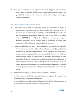 21	 	 	
	
4. C’est donc en conformité avec les dispositions de l’article 200 précité de la Constitution
que la CSCCA participe à la défense du droit fondamental de demander compte à tout
agent public de son administration tant comme juridiction financière que comme organe
de contrôle administratif.
1.1. Objectif et portée de la vérification de la Cour
5. L’audit porte sur les fonds de Petrocaribe alloués au financement de projets de
développement. La période couverte par l’audit (septembre 2008 à septembre 2016) a vu
se succéder trois (3) présidents de la République. De René PREVAL (mai 2006 à mai
2011) en passant par Michel Joseph MARTELLY (mai 2011 à février 2016) jusqu’à
Jocelerme PRIVERT (février 2016 à février 2017), les ressources générées par le
programme Petrocaribe ont été utilisées pour le financement de projets dans
pratiquement tous les ministères et quelques organismes autonomes.
6. Les travaux d’audit menés par la CSCCA visent à s’assurer de la saine gestion des projets
d’investissement et les contrats y afférents financés à partir des fonds Petrocaribe pour la
période allant de septembre 2008 à septembre 2016. D’une part, la cour entend faire la
lumière et situer les responsabilités sur la gestion du fonds Petrocaribe en s’affirmant
comme institution garante de la surveillance du bon emploi des ressources et autres
biens publics. D’autre part, son intention première est de susciter des améliorations en
matière de gestion publique et accroître la transparence de l’Administration. Enfin, elle
souhaite œuvrer pour l’instauration d’une culture de reddition des comptes – condition
essentielle pour une administration publique nationale transparente et au service des
citoyens.
7. En fonction de cet objectif, les travaux de la Cour consistent à vérifier que :
§ les rôles et les responsabilités des acteurs impliqués dans la gestion de ces projets sont
clairement définis et adéquatement communiqués;
§ les projets à financer sont sélectionnés sur la base de critères objectifs et les autorisations de
financement ont été demandées et obtenues en temps opportun;
 