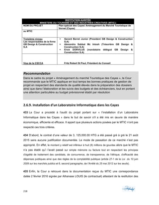 218	 	 	
	
INSTITUTION AUDITÉE
MINISTERE DU TOURISME ET DES INDUSTRIES CREATIVES (MTIC))
NOM DU PROJET Plan spécial des Cayes/ Aménagement du Marché Touristique de
Vernet (Cayes)
au MTIC
Troisième niveau
Les responsables de la firme
GB Design & Construction
S.A
§ Gerard Berret Junior (President GB Design & Construction
S.A)
§ Alexandra Sabbat Mc Intosh (Trésorière GB Design &
Construction S.A)
§ Erick DORVILUS (mandataire délégué GB Design &
Construction S.A)
Visa de la CSCCA Fritz Robert St Paul, Président du Conseil
	
Recommandation
Dans le cadre du projet « Aménagement du marché Touristique des Cayes », la Cour
recommande que le MTIC applique en tout temps les bonnes pratiques de gestion de
projet en respectant des standards de qualité élevés dans la préparation des dossiers
ainsi que dans l’élaboration et les suivis des budgets et des échéanciers, tout en portant
une attention particulière au budget prévisionnel établi par résolution
2.6.9.	Installation	d’un	Laboratoire	Informatique	dans	les	Cayes	
433 La Cour a procédé à l’audit du projet portant sur « l’installation d’un Laboratoire
Informatique dans les Cayes » dans le but de savoir s’il a été mis en œuvre de manière
économique, efficiente et efficace. Il appert que plusieurs actions posées par le MTIC n’ont pas
respecté ces trois critères.
434 D’abord, le contrat d’une valeur de 3, 125,000.00 HTG a été passé gré à gré le 21 août
2015 sans aucune justification documentée. Le mode de passation de ce marché n’est pas
approprié. En effet, le montant y relatif est inférieur à huit (8) millions de gourdes alors que le MTIC
n’a pas établi qu’i l’avait passé sur simple mémoire ou facture tout en respectant les principes
d’égalité de traitement des candidats, de concurrence, de transparence, de l’éthique, d’efficacité des
dépenses publiques ainsi que des règles de la comptabilité publique (article 27-1 de la Loi du 10 juin
2009 sur les marchés publics et 6, second paragraphe, de l’Arrêté du 25 mai 2012 sur les seuils).
435 Enfin, la Cour a retrouvé dans la documentation reçue du MTIC une correspondance
datée 2 février 2016 signée par Athanase LOUIS (le contractuel) attestant de la restitution des
 